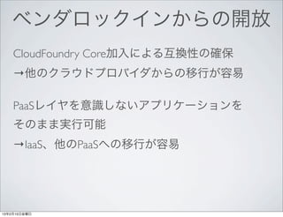 ベンダロックインからの開放
    CloudFoundry Core加入による互換性の確保
    →他のクラウドプロバイダからの移行が容易

    PaaSレイヤを意識しないアプリケーションを
    そのまま実行可能
    →IaaS、他のPaaSへの移行が容易




13年2月15日金曜日
 