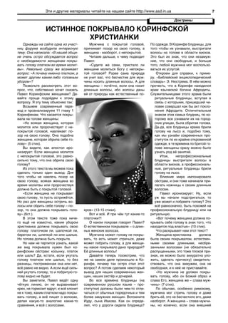 Эти и другие материалы читайте на нашем сайте http://www.asd.in.ua                                    7

                                                                                             Доктрины

                 ИСТИННОЕ ПОКРЫВАЛО КОРИНФСКОЙ
                          ХРИСТИАНКИ
   Однажды на сайте одна из участ-         Мужчина с покрытой головой,         По одежде. В Коринфе блудницы, для
ниц форума возбудила интересную         принимает позор на свою голову, а      того чтобы их узнавали, выстригали
тему. Она написала: «В нашей общи-      женщина - наоборот, с непокрытой.      волосы на голове в области висков.
не очень остро обсуждается вопрос          Читаем дальше, к чему подводит      Это был их знак, что они незамуж-
о необходимости женщинам покры-         Павел:                                 ние, что они свободные, и больше
вать голову платком во время молит-        «Судите же сами, пристало ли        того, любой мужчина мог воспользо-
вы». Невольно сразу же возникает        женщине молиться Богу с непокры-       ваться их услугой.
вопрос: «А почему именно платком, а     той головой? Разве сама природа            Откроем для справки, к приме-
может другим каким-либо головным        не учит вас, что бесчестие для муж-    ру, «Библейский энциклопедический
убором»?                                чины носить длинные волосы, А для      словарь» Э. Нюстрема. В нём можно
   Позвольте рассмотреть этот во-       женщины – почётно, если она носит      прочесть, что в Коринфе находился
прос, что, собственно хочет сказать     длинные волосы, ибо волосы даны        храм языческой богини Афродиты.
Павел Коринфским женщинам? Да-          ей от природы как естественный по-     Служительницами этого храма были
вайте проще подойдем к этому                                                      ритуальные блудницы, вступая в
вопросу. Я эту тему объясняю так:                                                 связь с которыми, пришедший че-
   Возьмем современный пере-                                                      ловек совершал как бы акт покло-
вод и проанализируем 11 главу 1                                                   нения Афродите. Отличительным
Коринфянам. Что касается покры-                                                   знаком этих самых блудниц, по ко-
вала на голове женщины:                                                           торому все узнавали их на город-
   «Но всякая женщина, которая                                                    ских улицах, была обритая голова.
молится или пророчествует с не-                                                   Да-да, все блудницы храма брили
покрытой головой, навлекает по-                                                   голову на лысо и, подобно тому,
зор на свою голову. Она подобна                                                   как мы узнаём современных про-
женщине, которая обрила себе го-                                                  ституток по их крайне откровенной
лову» (5 стих).                                                                   одежде, в те времена по бритой го-
   Вы видите, как апостол иро-                                                    лове женщины сразу можно было
низирует: Если женщина молится                                                    узнать род её занятий.
с непокрытой головой, это равно-                                                     Итак,     непрофессиональные
сильно тому, что она обрила свою                                                  блудницы выстригали волосы в
голову?                                                                           области висков, а профессиональ-
   Из этого текста мы можем пока                                                  ные, ритуальные блудницы брили
сделать только один вывод: Для                                                    голову на лысо.
того чтобы не навлечь позор на                                                       Влияние мира импонировало
свою голову, всякая женщина во                                                    сёстрам, и они тоже начинали при-
время молитвы или пророчествуя                                                    лагать ножницы к своим длинным
должна быть с покрытой головой.                                                   волосам.
   «Если женщина не покрывает                                                        Павел иронизирует: Ну, если
свою голову, то пусть острижётся.                                                 уж вы начали подстригаться, то
Но раз для женщины остричь во-                                                    уже может и побреете голову? Это
лосы или обрить себе голову – по-                                                 всё равнозначно, быть похожей на
зор, то она должна покрывать голо-      кров» (13-15 стихи).                   профессиональную блудницу или на
ву» (6ст.).                                Вот и всё. И при чём тут какие-то   ритуальную.
   В этом тексте тоже пока ниче-        платочки?!                                 «Вот почему женщина должна по-
го ещё не известно, каким убором           О каком покрове говорит Павел?      крывать себе голову в знак того, что
христианка должна покрывать свою        О естественном покрывале – о длин-     находится под властью» (10 стих).
голову: платочком ли, шапочкой ли,      ных женских волосах.                       Что раскрывает нам этот текст?
беретом ли, шляпкой ли или шалью.          Мужчина может голову не покры-          Женщина-христианка        должна
Но голова должна быть покрыта.          вать, то есть может стричься, даже     была своим покрывалом, естествен-
   Но нам не терпится узнать, какой     может побрить голову, а для женщи-     ными своими длинными, необре-
же вид покрывала нужен был ко-          ны какое покрывало дано природой?      занными волосами (не обязательно
ринфским сёстрам: косынку, платок       Её длинные волосы!                     распущенными, это тоже плохой при-
или шаль? Да, кстати, если укутать         Давайте теперь посмотрим, что       знак, их можно было аккуратно уло-
голову платком или шалью, то без        же на самом деле произошло в Ко-       жить, сделать прическу) свидетель-
разницы, постриженная она или нет,      ринфе, почему так остро стал этот      ствовать, что она замужем, она не
всё равно не видно. А если ещё силь-    вопрос? А потом сделаем некоторый      свободная, и к ней не приставайте.
ней укутать голову, то и побритую го-   вывод для наших современных жен-           «Но мужчина не должен покры-
лову видно не будет.                    щин, наших сестёр и дочерей.           вать голову, ибо он Божий образ и
   Вы заметили, Павел ведёт одну           Во все времена блудницы (на         слава Его, женщина же – слава муж-
чёткую линию, он не выравнивает         современном русском языке – про-       чины» (7 стих).
крен, не тормозит вдруг; и всё клонит   ститутки) должны были чем-то отли-         По обычаю, особенно римскому,
не к тому, каким платком надо покры-    чаться от обычных порядочных и тем     мужчина мог стричь голову и даже
вать голову, а всё пишет о волосах,     более замужних женщин. Вспомните       брить её, это не бесчестило его, даже
делая какую-то аналогию какие-то        Иуду, сына Иакова. Как он опреде-      наоборот. А женщина – слава мужчи-
сравнения, и всё с волосами.            лил, что у дороги сидела блудница?     ны, но конечно, если она внешней
 