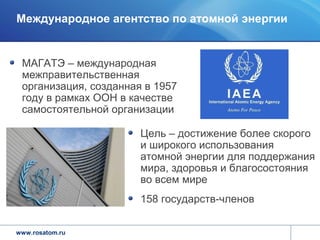 Международное агентство по атомной энергии


 МАГАТЭ – международная
 межправительственная
 организация, созданная в 1957
 году в рамках ООН в качестве
 самостоятельной организации

                       Цель – достижение более скорого
                       и широкого использования
                       атомной энергии для поддержания
                       мира, здоровья и благосостояния
                       во всем мире
                       158 государств-членов


www.rosatom.ru
 