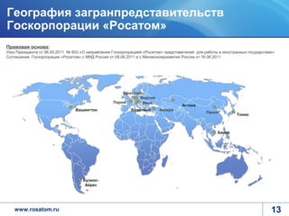 География загранпредставительств
Госкорпорации «Росатом»
Правовая основа:
Указ Президента от 06.05.2011 № 603 «О направлении Госкорпорацией «Росатом» представителей для работы в иностранных государствах»
Соглашение Госкорпорации «Росатом» с МИД России от 08.06.2011 и с Минэкономразвития России от 16.06.2011




                                                       Брюссель
                                                              Берлин
                                                   Париж       Вена
                                                                                    Астана
                                 Вашингтон                  Будапешт     Анкара
                                                                                                Пекин
                                                                                                              Токио



                                                                                                     Ханой




                                    Буэнос-
                                     Айрес




   www.rosatom.ru                                                                                                              13
 