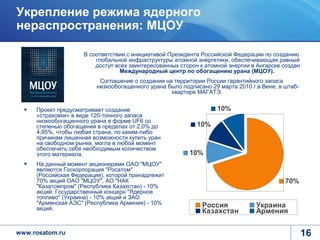 Укрепление режима ядерного
нераспространения: МЦОУ

                    В соответствии с инициативой Президента Российской Федерации по созданию
                        глобальной инфраструктуры атомной энергетики, обеспечивающая равный
                        доступ всех заинтересованных сторон к атомной энергии в Ангарске создан
                                 Международный центр по обогащению урана (МЦОУ).
                          Соглашение о создании на территории России гарантийного запаса
                         низкообогащенного урана было подписано 29 марта 2010 г.в Вене, в штаб-
                                                  квартире МАГАТЭ.


     Проект предусматривает создание                              10%
     «страховки» в виде 120-тонного запаса
     низкообогащенного урана в форме UF6 со
     степенью обогащения в пределах от 2,0% до             10%
     4,95%, чтобы любая страна, по каким-либо
     причинам лишенная возможности купить уран
     на свободном рынке, могла в любой момент
     обеспечить себя необходимым количеством
     этого материала.                                    10%
     На данный момент акционерами ОАО "МЦОУ"
     являются Госкорпорация "Росатом"
     (Российская Федерация), которой принадлежит
     70% акций ОАО "МЦОУ", АО "НАК                                                        70%
     "Казатомпром" (Республика Казахстан) - 10%
     акций, Государственный концерн "Ядерное
     топливо" (Украина) - 10% акций и ЗАО
     "Армянская АЭС" (Республика Армения) - 10%              Россия             Украина
     акций.
                                                             Казахстан          Армения

www.rosatom.ru                                                                                    16
 