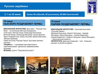 Русское зарубежье
Более 40 событий, 40 участников, 90 000 посетителейС 1 по 23 июня
16 июня
НЬЮ-ЙОРК ПОЗДРАВЛЯЕТ ПЕРМЬ!
ВИЗУАЛЬНОЕ ИСКУССТВО: Выставки: ‘’Русский Нью
Йорк’’’ из коллекции Виктора Бондаренко:
Участники: Леонид Соков, Александр Косолапов,
Виталий Комар, Александр Меламид, Гриша Брускин,
Эрнст Неизвестный, Симон Акштейн, Вагрич Бахчанян,
Михаил Шемякин.
Павел Антонов "Русские Герои" (выставка великих
русских),
«РедФест» -- программа мультфильмов и
короткометражек, сделанных американскими
русскими.
МУЗЫКА: группа “”Descrete Encounter””.
19 июня
ПАРИЖ ПОЗДРАВЛЯЕТ ПЕРМЬ!
ВИЗУАЛЬНОЕ ИСКУССТВО: Групповая выставка
«Русский Париж»
(Валерий Кошляков, Кирилл Челушкин , Андрей
Молодкин, Ирина Вальдрон , Сергей Каменной) .
Сергей Каменной и Кирилл Челушкин, Ирина Вольдрон,
– персональные проекты.
ЛИТЕРАТУРА: Дмитрий Савицкий - поэт, Книжный
магазин «Librairie du globe».
 