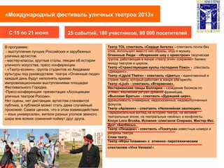 «Международный фестиваль уличных театров 2013»
25 событий, 180 участников, 90 000 посетителейС 15 по 21 июня
В программе:
- выступления лучших Российских и зарубежных
уличных артистов.
- мастер-классы, круглые столы, лекции об истории
уличного искусства, пресс конференции.
- «Театр-хозяин», группа студентов из Академии
культуры под руководством театра «Огненные люди»
каждый день будут наполнять яркими
импровизационными выступлениями площадки
Фестивального Городка.
-Пресс-конференция: презентация «Ассоциации
уличных театров России».
Нет сцены, нет дистанции, артистом становится
публика, а публикой может стать даже случайный
прохожий. Самое ценное, что в этом взаимодействии
– язык универсален, жители разных уголков земного
шара вне всяких сомнений поймут друг друга.
Театр TOL спектакль «Сердце Ангела» - спектакль почти без
слов, использует вместо них образы, игру и музыку.
Огненные Люди - «Искреннее шоу с оркестром» творческая
группа, работающая в жанре «театр огня» сохраняют баланс
между театром и цирком.
Театр «Странствующие куклы господина Пэжо» - спектакль
«Декаденс».
Театр «Ljguid Thetre» - спектакль «Цветы» - единственный в
стране театр, который работает в жанре site-specific.
Театр «Ljud» - спектакль «Вторжение».
Нестерианские танцы Болгарии - «хождение босиком по
углям», языческий ритуал древних фракийцев.
«Высокие Братья» - спектакль «Дурацкий цирк».
Дурашливость очевидных, недосказанных, недовыполненных
фокусов.
Театр «Арлекин» - спектакль «Нелинейная эволюция».
Парадоксальный взгляд на историю театра, на великие
театральные эпохи, на театральные «войны» и конфликты.
Клоун Loco Bruska, Испания- спектакли Спирман, Мистер Икc.
Дуэт «Балбесы».
Театр «Лицедеи» - спектакль «Покатуха» известные номера и
репризы театра.
Спам театр.
Театр «Игры пламени» c огненно- пиротехническим
спектаклем «Viva Venezia!».
 