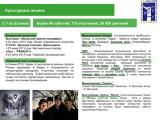 Культурный альянс
С 1 по 23 июня Более 40 событий, 110 участников, 50 000 зрителей
Визуальное искусство
Выставки: «Искусство против географии»
4-23 июня 2013 года. Музей современного искусства
PERMМ, Василия Слонова (Красноярск)
1-23 июня 2013 года. Фестивальный городок.
«Лес» , "PARAZIT+»
5-23 июня 2013 года. Пермская Артрезиденция
«Пермский текст в движении»
6-9 июня 2013, Пермь. 9 писателей из разных городов
России приезжают в Пермь и отправляются на
литературную экскурсию. Участники сочиняют по
небольшому рассказу. В фестивальном клубе Белых
ночей состоится презентация написанных текстов и
конкурс на лучшее произведение.
Музыкальный Альянс - это возможность пробиться к
успеху, а жителям Перми - обрести новых кумиров.
Чиз пипл (Самара), Калинов мост (Новосибирск),
Каста (Ростов).
SKIF – международный музыкальный фестиваль из
Петербурга, основанный Центром Современного исскуства
им. Сергея Курехина.. Фестиваль SKIF проводиться по
всему миру и уже дважды был в Перми. Британцы Chrome
Hoof, российские команды, имеющие признание за
границей Ned Hoper и Ifwe . Известный российский
художник, модельер Андрей Бартенев со своим
перформансом на музыку Сергея Курехина, композитор
Алексей Айга и ансамбль 4:33, а также известный
саксофонист Сергей Летов.
Моноспектакль "Лолита"
5 июня. Фестивальный клуб. Режиссер - Л. Мозговой, актер
- Л. Мозговой.
Выступление группы "Волга" (этно-электронный проект
из Москвы, участник Белых Ночей - 2012 в рамках
фестиваля «Движение») на главной сцене. Выбор группы
обусловлен концепцией выставки «Искусство против
географии», на которой будут представлены работы
художников Поволжья.
 