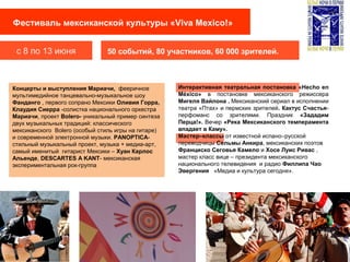 Фестиваль мексиканской культуры «Viva Mexico!»
с 8 по 13 июня 50 событий, 80 участников, 60 000 зрителей.
Концерты и выступления Мариачи, фееричное
мультимедийное танцевально-музыкальное шоу
Фанданго , первого сопрано Мексики Оливия Горра,
Клаудия Сиерра -солистка национального оркестра
Мариачи, проект Bolero- уникальный пример синтеза
двух музыкальных традиций: классического
мексиканского Bolero (особый стиль игры на гитаре)
и современной электронной музыки. PANOPTICA-
стильный музыкальный проект, музыка + медиа-арт,
самый именитый гитарист Мексики – Хуан Карлос
Альенде, DESCARTES A KANT- мексиканская
экспериментальная рок-группа
Интерактивная театральная постановка «Hecho en
México» в постановке мексиканского режиссера
Мигеля Вайлона . Мексиканский сериал в исполнении
театра «Птах» и пермских зрителей. Кактус Счастья-
перфоманс со зрителями. Праздник «Зададим
Перца!». Вечер «Река Мексиканского темперамента
впадает в Каму».
Маcтер–классы от известной испано–русской
переводчицы Сельмы Анкира, мексиканских поэтов
Франциско Сеговья Камело и Хосе Луис Ривас ,
мастер класс вице – президента мексиканского
национального телевидения и радио Филлипа Чао
Эвергения «Медиа и культура сегодня».
 