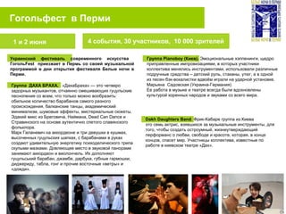 Гогольфест в Перми
4 события, 30 участников, 10 000 зрителей
Украинский фестиваль современного искусства
ГогольFest приезжает в Пермь со своей музыкальной
программой в дни открытия фестиваля Белые ночи в
Перми.
Группа Pianoboy (Киев). Эмоциональные хэппенинги, щедро
приправленные импровизациями, в которых участники
коллектива менялись инструментами, использовали различные
подручные средства – детский руль, стаканы, утюг, а в одной
из песен бэк-вокалистки вдвоём играли на ударной установке.
Марьяна Cадовская (Украина-Германия)
Ее работа в музыке и театре всегда были вдохновлены
культурой коренных народов и звуками со всего мира.
1 и 2 июня
Группа ДАХА БРАХА. «ДахаБраха» — это четверо
задорных музыкантов, отчаянно смешивающих гуцульские
песнопения со всем, что только можно вообразить:
обильное количество барабанов самого разного
происхождения, балканские танцы, академический
минимализм, шумовые эффекты, мистериальные сюжеты.
Эдакий микс из Бреговича, Наймана, Dead Can Dance и
Стравинского на основе аутентично спетого славянского
фольклора.
Марк Галаневич на аккордеоне и три девушки в кушмах,
высоченных гуцульских шапках, с барабанами в руках
создают удивительную энергетику психоделического трипа
скупыми мазками. Довлеющее место в звуковой панораме
занимают аккордеон и виолончель. Их дополняют
гуцульський барабан, джамбе, дарбука, губные гармошки,
диджериду, табла, гонг и прочие восточные «ветры» и
«дожди».
Dakh Daughters Band. Фрик-Кабаре группа из Киева
это семь актрис, взявшихся за музыкальные инструменты, для
того, чтобы создать остроумный, жизнеутверждающий
перформанс о любви, свободе и красоте, которая, в конце
концов, спасет мир. Участницы коллектива, известные по
работе в киевском театре «Дах».
 