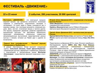 ФЕСТИВАЛЬ «ДВИЖЕНИЕ»
2 события, 200 участников, 20 000 зрителей
Фестиваль «ДВИЖЕНИЕ» - это ежегодный праздник
мировой музыки, где органично сочетаются этническая
традиция и новаторство, классическое наследие и
эксперимент. Со всего мира в Пермь съезжаются как и
мировые звезды, так и молодые музыканты, играющие рок,
джаз, фанк, хип-хоп, этническую музыку и многое другое.
Эта музыка, определяет движение, развитие современной
музыкальной культуры. На фестивале обязательно
происходят неожиданные, уникальные совместные
импровизационные выступления представителей разных
культур и жанров, которые до Перми друг с другом не
встречались.
Второй «блок» Движения-2013 - современная этническая
музыка России:
Ойме (Мордовия) традиции мордовского многоголосья с
современнной электроникой.
Курайсы (Башкортостан) группа Роберта Юлдашева -
виртуоза курая (башкирского духового инструмента).
Третий «блок» Движения-2013 - англоязычная рок-музыка
России.
Bajinda Behind the Enemy Lines, рок-группа из Томска Jack
Wood и группа культовой новгородской певицы Киры Лао (Kira
Lao).
Представлена на Движении-2013 и тема «Русского зарубежья».
Амстердамская группа OMFO (Our Man From Odessa),
созданная известным электронным композитором,
мультиинструменталистом и фольклористом Германом
Поповым - один из самых популярных в Европе (музыкальных
проектов выходцев из бывшего СССР.
АКВАРИУМ (в большом фестивальном варианте Aquarium
International) - c приглашенными музыкантами из Англии и
Ирландии. Это будет последнее выступление «Аквариума»
перед объявленным окончанием регулярных концертных
выступлений и расформированием данного состава.
«Вопли Видоплясова» (Украина) - одна из популярнейших
украинских рок-групп.
Zdob Si Zdub (Молдова) - популярные в России и Европе
лидеры молдавского фольк-фанк-рока
22 и 23 июня
Первый блок географический - "Балтика" (музыка
Скандинавии и Прибалтики).
В рамках «балтийского» блока выступят следующие
группы: Instrumenti (Латвия), Euzen (Дания-Норвегия)-
соединяющая датскую, фарерскую и норвежскую традицию
с электроникой и прогрессивным роком, Murmansk
(Финляндия) - представители финского инди-рока и пост-
рока.
 