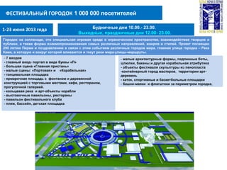 ФЕСТИВАЛЬНЫЙ ГОРОДОК 1 000 000 посетителей
- 7 входов
- главный вход- портал в виде буквы «П»
- большая сцена «Главная пристань»
- малые сцены: «Портовая» и «Корабельная»
- танцевальная площадка
- ярмарочная площадь с фонтаном и деревянной
конструкцией с торговыми местами, кафе, рестораном,
прогулочной галереей.
- кольцевая река и арт-объекты корабли
- выставочные павильоны, рестораны
- павильон фестивального клуба
- пляж, бассейн, детская площадка
1-23 июня 2013 года Будничные дни 10.00.- 23.00.
Выходные, праздничные дни 12.00- 23.00.
Городок на эспланаде, это специальная игровая среда в ограниченном пространстве, взаимодействие творцов и
публики, а также форма взаимопроникновения самых различных направлений, жанров и стилей. Проект посвящен
290 летию Перми и поздравлению в связи с этим событием различных городов мира. главная улица городка – Река
Кама, в которую и вокруг которой вливаются и текут реки мира-улицы-маршруты.
- малые архитектурные формы, подлинные боты,
шлюпки, бакены и другая корабельная атрибутика
- объекты фестиваля скульптуры из пенопласта
-контейнерный город мастеров, территории арт-
деревень
- каток, спортивные и баскетбольные площадки
- башни-маяки и флагштоки за периметром городка,
 