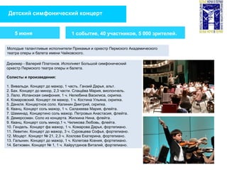 Детский симфонический концерт
1 событие, 40 участников, 5 000 зрителей.
Молодые талантливые исполнители Прикамья и оркестр Пермского Академического
театра оперы и балета имени Чайковского.
5 июня
Дирижер - Валерий Платонов. Исполняет Большой симфонический
оркестр Пермского театра оперы и балета.
Солисты и произведения:
1. Вивальди. Концерт до мажор, 1 часть. Ганзий Дарья, альт.
2. Бах. Концерт до минор, 2,3 части. Слащёва Мария, виолончель.
3. Лало. Испанская симфония, 1 ч. Нелюбина Василиса, скрипка.
4. Комаровский. Концерт ля мажор, 1 ч. Костина Ульяна, скрипка.
5. Данкля. Концертное соло. Калинин Дмитрий, скрипка.
6. Кванц. Концерт соль мажор, 1 ч. Салахеева Мария, флейта.
7. Шаминад. Концертино соль мажор. Петровых Анастасия, флейта.
8. Демерссман. Соло из концерта. Жилкина Нина, флейта.
9. Кванц. Концерт соль минор,1 ч. Чиликова Любовь, флейта.
10. Гендель. Концерт фа мажор, 1 ч. Комарова Дарья, фортепиано.
11. Левитин. Концерт до мажор, 3 ч. Суровцева Софья, фортепиано.
12. Моцарт. Концерт № 21, 2,3 ч. Хохлова Екатерина, фортепиано.
13. Галынин. Концерт до мажор, 1 ч. Колегова Ксения, фортепиано.
14. Бетховен. Концерт № 1, 1 ч. Хайрутдинов Виталий, фортепиано.
 
