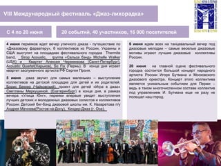 VIII Международный фестиваль «Джаз-лихорадка»
20 событий, 40 участников, 16 000 посетителейС 4 по 20 июня
4 июня пермяков ждет вечер уличного джаза - путешествие по
«Джазовому фарватеру», 6 коллективов из России, Украины и
США выступят на площадках фестивального городка Thermite
band, Sirop Acoustic, группа «Сальса бэнд» Michelle Walker
(USA) и Квартет Алексея Черемизова (Санкт-Петербург),
Acoustic Quartet(Харьков), So Fix (Пермь). В конце дня играет
квартет заслуженного артиста РФ Сергея Проня.
5 июня джаз звучит для самых маленьких – выступление
коллективов на детской площадке для детей и их родителей.
Борис Беккер (Чайковский), проект для детей «Игра в джаз»
Светланы Меркушиной. (Екатеринбург) в конце дня, в рамках
вечера «Улица Юнг», пермяки впервые увидят выступления
лучших детских и молодежных джазовых солистов и коллективов
России: Детский биг-бэнд джазовой школы им. К. Назаретова п/у
Андрея Мачнева(Ростов-на-Дону), Киндер-Джаз (г. Оса).
6 июня ждем всех на танцевальный вечер под
джазовые мелодии – самые веселые джазовые
мотивы играют лучшие джазовые коллективы
России.
20 июня на главной сцене фестивального
городка состоится большой концерт народного
артиста России Игоря Бутмана и Московского
джазового оркестра. Концерт этого коллектива
является уникальным событием для Перми –
ведь в таком многочисленном составе коллектив
под управлением И. Бутмана еще не разу не
посещал наш город.
 