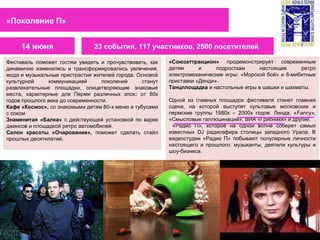 Фестиваль поможет гостям увидеть и прочувствовать, как
динамично изменились и трансформировались увлечения,
мода и музыкальные пристрастия жителей города. Основой
культурной коммуникацией поколений станут
развлекательные площадки, олицетворяющие знаковые
места, характерные для Перми различных эпох: от 80х
годов прошлого века до современности.
Кафе «Космос», со знакомыми детям 80-х меню и тубусами
с соком
Знаменитая «Балка» c действующей установкой по варке
джинсов и площадкой ретро автомобилей.
Салон красоты «Очарование», поможет сделать стайл
прошлых десятилетий.
«Союзаттракцион» продемонстрирует современным
детям и подросткам настоящие ретро
электромеханические игры: «Морской бой» и 8-мибитные
приставки «Денди».
Танцплощадка и настольные игры в шашки и шахматы.
Одной из главных площадок фестиваля станет главная
сцена, на которой выступят культовые московские и
пермские группы 1980х – 2000х годов: Линда, «Fancy»,
«Смысловые галлюцинации», ВИА «Грибники» и другие.
«Радио П», которое на одной волне соберет самых
известных DJ радиоэфира столицы западного Урала. В
видеостудии «Радио П» побывают популярные личности
настоящего и прошлого: музыканты, деятели культуры и
шоу-бизнеса.
14 июня
«Поколение П»
23 события, 117 участников, 2500 посетителей
 
