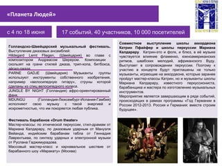 с 4 по 18 июня 17 событий, 40 участников, 10 000 посетителей
«Планета Людей»
Совместное выступление школы аккордеона
Катрин Пфайфер и школы перкуссии Мариана
Калдарару. Катрин-это и фолк, и блюз, в её музыке
чувствуется влияние фламенко, южноамериканских
ритмов, швабских мелодий, африканского Вуду.
Выступает в сопровождении перкуссии. Поэтому к
участию в концерте будут приглашены не только
музыканты, играющие на аккордеоне, которые заранее
пройдут мастер-классы Катрин, но и музыканты школы
Мариана Калдарару, известного перкуссиониста,
барабанщика и мастера по изготовлению музыкальных
инструментов.
Мероприятие является завершающим в ряде событий,
происходящих в рамках программы «Год Германии в
России 2012-2013. Россия и Германия: вместе строим
будущее».
Голландско-Швейцарский музыкальный фестиваль.
Выступление джазовых ансамблей:
Hildegard Lernt Fliegen, (Швейцария) во главе с
композитором Андреасом Шерером. Композиции
скользят на грани стилей джаза, трип-хопа, битбокса,
эйсид-джаза.
PARNE GADJE (Швейцария) Музыканты группы
используют инструменты собственного изобретения,
например «велосипедную гитару», струны которой
сделаны из спиц велосипедного колеса.
JUNGLE BY NIGHT (Голландия) афро-ориентированный
фанк.
MDUNGU (Голландия-Люксембург-Испания-Гамбия)
исполняют свою музыку с такой энергией и
искрометностью, что им покоряется любая публика.
Фестиваль барабанов «Drum theater»
Мастер-классы: по этнической перкуссии, стил-драмам от
Мариана Калдарару, по джазовым ударным от Мануэля
Вейанда, индийским барабанам табла от Геннадия
Лаврентьева, по синтезу ударных и электронной музыки
от Руслана Гаджимурадова.
Массовый мастер-класс и карнавальное шествие от
барабанного шоу «Маракату» (Москва)
 