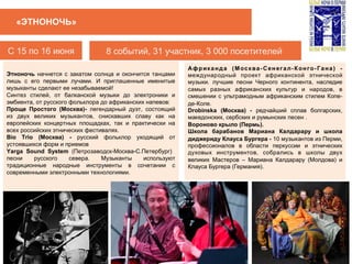 C 15 по 16 июня 8 событий, 31 участник, 3 000 посетителей
«ЭТНОНОЧЬ»
Этноночь начнется с закатом солнца и окончится танцами
лишь с его первыми лучами. И приглашенные именитые
музыканты сделают ее незабываемой!
Синтез стилей, от балканской музыки до электроники и
эмбиента, от русского фольклора до африканских напевов:
Проще Простого (Москва)- легендарный дуэт, состоящий
из двух великих музыкантов, снискавших славу как на
европейских концертных площадках, так и практически на
всех российских этнических фестивалях.
Bio Trio (Москва) - русский фольклор уходящий от
устоявшихся форм и приемов
Yarga Sound System (Петрозаводск-Москва-С.Петербург)
песни русского севера. Музыканты используют
традиционные народные инструменты в сочетании с
современными электронными технологиями.
 