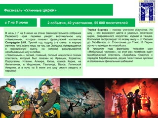 2 события, 40 участников, 55 000 посетителей
Фестиваль «Уличные цирки»
с 7 на 8 июня
Transe Express – пионер уличного искусства. Их
шоу – это водоворот цвета и ударных, сочетание
цирка, современного искусства, музыки и танцев.
Коллектив гастролирует по всему миру – от Сиднея
до Лас-Вегаса, от Стокгольма до Токио. В Пермь
артисты приедут во второй раз.
В прошлом году французы показали шоу
«Мобильный человек», на этот раз пермяков ждет
макабрический спектакль «Барабаны Смерти» с
парадом барабанщиков, двумя гигантскими куклами
и отвязанным финальным шабашем!
В ночь с 7 на 8 июня на стене Законодательного собрания
Пермского края пермяки увидят вертикальное шоу
«Невесомые», которое покажет французский коллектив
Compagnie 9.81. Третий год подряд эта стена в жаркую
летнюю ночь всего лишь на час, как Золушка, превращается
в грандиозную сцену, на которой разыгрываются
незабываемые шоу о любви.
«Невесомые»— легкий, плавный, полный нежности и поэзии
спектакль, который был показан во Франции, Хорватии,
Португалии, Италии, Алжире, Китае, южной Корее, на
Филиппинах, в Индонезии, Таиланде, Лаосе, Латинской
Америке. А в ночь на 8 июня это шоу смогут увидеть и
пермяки!
 