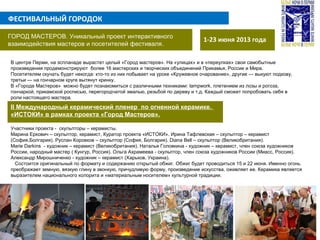 ФЕСТИВАЛЬНЫЙ ГОРОДОК
1-23 июня 2013 годаГОРОД МАСТЕРОВ. Уникальный проект интерактивного
взаимодействия мастеров и посетителей фестиваля.
В центре Перми, на эспланаде вырастет целый «Город мастеров». На «улицах» и в «переулках» свои самобытные
произведения продемонстрируют более 16 мастерских и творческих объединений Прикамья, России и Мира.
Посетителям скучать будет некогда: кто-то из них побывает на уроке «Кружевное очарование», другие — выкуют подкову,
третьи — на гончарном круге вытянут кринку.
В «Городе Мастеров» можно будет познакомиться с различными техниками: lampwork, плетением из лозы и рогоза,
гончаркой, прикамской росписью, перегородчатой эмалью, резьбой по дереву и т.д. Каждый сможет попробовать себя в
роли настоящего мастера.
II Международный керамический пленер по огненной керамике.
«ИСТОКИ» в рамках проекта «Город Мастеров».
Участники проекта - скульпторы – керамисты.
Марина Еркович – скульптор, керамист, Куратор проекта «ИСТОКИ». Ирина Тафлевская – скульптор – керамист
(София,Болгария). Руслан Коровков – скульптор (София, Болгария). Diana Bell – скульптор (Великобритания).
Marie Darkins - художник – керамист (Великобритания). Наталья Головкина - художник – керамист, член союза художников
России, народный мастер ( Кунгур, Россия). Ольга Ахрамеева - скульптор, член союза художников России (Миасс, Россия).
Александр Мирошниченко - художник – керамист (Харьков, Украина).
Состоится оригинальный по формату и содержанию открытый обжиг. Обжиг будет проводиться 15 и 22 июня. Именно огонь
преображает земную, вязкую глину в звонкую, причудливую форму, произведение искусства, оживляет ее. Керамика является
выразителем национального колорита и «материальным носителем» культурной традиции.
 