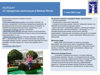 ФЕСТИВАЛЬНЫЙ ГОРДОК
1 июня 2013 года
МОЛОDAY
«С продуктом молочным в Белые Ночи»
На детских игровых площадках будут организованы:
- детская анимация;
- аттракционы с молочной тематикой;
- конкурсы («составь корову» (пазлы); «разрисуй корову» (на
заранее заготовленных каркасах коров);
- мини спектакли («Сиреневая корова», «Летающая корова»,
«Молочные реки, кисельные берега», «33 коровы» и т. п.)
(профессиональные актеры театра юного зрителя
представляют театральные постановки для детей по мотивам
детских произведений), - мини планетарий «Млечный путь»; -
аквагримм.
Молочное кафе
Кафе будет расположено на одной из площадок
фестиваля, где посетители смогут попробовать блюда из
молочной продукции (молочные коктейли, запеканки, блины,
омлеты и прочие). Также будет организовано фееричное
«коктейль-шоу» (бармен шоу).
Молочный рекорд России
Установлен специальный шатер, в котором каждому
желающему наливают молоко, и за каждый выпитый стакан
молока гость получает символичный значок «Рекорд России».
Тем самым в конце фестивального дня будет подведено
итоговое количество выпитого молока и зафиксирован
результат. (На данный момент рекорд России составляет
6453 литра молока, выпитого в одном месте за один день).
Пропаганда полезности свежего молока.
В программе:
- Площадка «Викторины и игры» (участники отвечают на
вопросы, связанные с молочными продуктами (например: по
разновидностям молочных продуктов (около 33 видов), по
странам производителям молочных продуктов и т. д.));
- Площадка «Галилео» (опыты с молоком);
- Молочная кухня «Му-му» (мастер классы по изготовлению
творога, дегустация различных блюд из молочной продукции,
молочные диеты и т.д.);
- «Молочная почта счастья» (письмо любимой, любимому
(007, с проявлением текста от теплоизлучения) (на данной
площадке каждый сможет написать письмо дорогому для него
человеку, который увидит его только при нагреве листа
бумаги);
- аттракцион «Бык Родео».
 