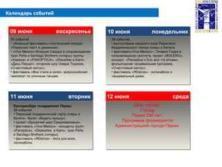 Календарь событий
09 июня воскресенье09 июня воскресенье 10 июня понедельник10 июня понедельник
11 июня вторник11 июня вторник 12 июня среда12 июня среда
35 событий.
• «Книжный фестиваль»-поэтический конкурс
«Пермский текст в движении».
• «Viva Mexico»-Клаудия Сиерра в сопровождении
трио Peña и Santiago Brothers (гитары) группы
«Харана» и «PANOPTICA», «Dtscartes a Kant»,
«День Перца!», гитарное шоу Омара Торреза,
«Счастливый кактус».
• фестиваль «Все стили в силе» -всероссийский
чемпиоат по уличным танцам.
Екатеринбург поздравляет Пермь.
38 событий
• Пермский Академический театр оперы и
балета - балет «Видеть музыку».
• проект «Бродячий цирк Средневековья».
• фестиваль «Viva Mexico» - концерты групп:
«Panoptica», «Deskartes a Kant», трио Peña
и Santiago Brothers (гитары).
• фестиваль «ЯDance» - йога для всех,
латинаблок.
38 событий.
• выступление сводного хора Пермского
Академического театра оперы и балета.
• фестиваль»Viva Mexico» - Оливия Горра в
сопровождении секстета, проект «BOLERO»,
концерт «Panoptica´s DJ» and «Vj shows»,
фольклорная танцевальная программ,
«Счастливый кактус».
• фестиваль «ЯDance» - латинаблок и
танцевальный джем.
День города!
Городу
Перми 290 лет.
Программа формируется
Администрацией города Перми.
 