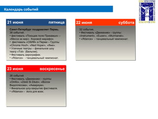 Календарь событий
21 июня пятница21 июня пятница 22 июня суббота22 июня суббота
23 июня воскресенье23 июня воскресенье
Санкт-Петербург поздравляет Пермь.
38 событий.
• фестиваль «Поющее поле Прикамья» –
«Месса за мир». Хоровой марафон.
• фестиваль «СКИФ» в Перми – Группы
«Chrome Hoof», «Ned Hoper», «Ifwe».
• Уличные театры – финальное шоу
театр «Tol» (Бельгия).
• Фестиваль аэрографии.
• «Яdance» - танцевальный чемпионат.
32 события.
• Фестиваль «Движение» - группы:
«Instrument», «Euzen», «Murmansk».
• «Яdance» - танцевальный чемпионат.
38 событий
• Фестиваль «Движение» - группы
«Omfo», «Zdob Si Zdub», «Вопли
Видоплясова», «Аквариум».
• Финальное шоу-закрытие фестиваля.
• «Яdance» - йога для всех.
 