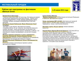 ФЕСТИВАЛЬНЫЙ ГОРОДОК
1-23 июня 2013 годаПаблик арт-программа на фестивале
«Белые ночи»
Валерий Казас (Краснодар)
«Пермский коралловый риф» (32 скульптуры, Фестивальный городок)
альтернатива традиционной скульптуре в России: ТОРСЫ, PLAY,
ОЧЕНЬ ЮЖНЫЙ ФРУКТ, STORE, ВЫХОД-УДЕРЖАНИЕ, МИНИ,
ТРОПИКИ, БРЁВНА, БОЛЬШАЯ ОБЪЁМНАЯ АБСТРАКТНАЯ
КАРТИНА.
Pprofessors Андрей Люблинский, Мария Зборовская (Санкт-
Петербург)
«Кентавры» (2 арт-объекта, Фестивальный городок)
«Скамейки-собачки» (8- арт- объектов, песочница Фестивального
городка). Кентавра – можно рассматривать как мутацию и как
эволюционный виток в системе красных человечков, а собачки – это
композиция из скамеек-трансформеров для детской площадки
городка.
Молодые пермские художники из школы современного
искусства «Артполитка». Куратор Арсений Сергеев
«Бесплотные» (30 фигур из скотча, размещенных на ограждениях,
вертикальных конструкциях фестивального городка)
Дмитрий Запылихин (Набережные Челны) «Несовершенство
физики»
(8 анти-велосипедов, велосипедные парковки в районе
фестивального городка)
Группа ЕлиКука (Москва)
"Верёвки-передвижники" интерактивная инсталляция (Размещена
в павильоне фестивального городка)
Лагерь группировки ЗИП «За КАК!» (фестивальный городок) В
рамках проекта «За КАК!» будут проведены мастер-классы,
перформансы, лекции, тематические вечеринки.
Фестиваль группы «Кызыл трактор» (Алматы-Шымкент,
Казахстан)
Оккупай Пермь (Куратор Вячеслав Курицын) 13-22 июня 2013 на
эспланаде, между фестивальным городком и зданием
законодательного собрания, работает лагерь «Оккупай Пермь».
Желающие могут презентовать здесь свои общественные,
благотворительные, гражданские, художественные, театральные,
поэтические и другие проекты. Специальный гость «Окупай Пермь» -
новосибирский художник Артем Лоскутов, автор идеи «монстраций» -
оформит территорию лагеря монстрационными лозунгами и
привлечет к этой работе всех желающих.
 