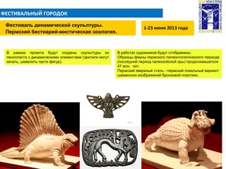 ФЕСТИВАЛЬНЫЙ ГОРОДОК
1-23 июня 2013 года
Фестиваль динамической скульптуры.
Пермский бестиарий-мистическая зоология.
В рамках проекта будут созданы скульптуры из
пенопласта c динамическими элементами (зрители могут
качать, шевелить части фигур).
В работах художников будут отображены:
Образцы фауны пермского палеонтологического периода
(последний период палеозойской эры) продолжавшегося
47 млн. лет.
Пермский звериный стиль - пермский локальный вариант
шаманских изображений бронзовой пластики.
 
