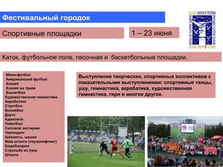 Фестивальный городок
Спортивные площадки 1 – 23 июня
Мини-футбол
Американский футбол
Хоккей
Хоккей на траве
Баскетбол
Художественная гимнастика
Акробатика
Стритбол
Волейбол
Дартс
Аджилити
Пейнтбол
Силовой экстирим
Черлидинг
Шахматы, шашки
Жим штанги (пауэрлифтинг)
Бодибилдинг
Стрельба из лука
Штанга
Выступление творческих, спортивных коллективов с
показательными выступлениями: спортивные танцы,
ушу, гимнастика, акробатика, художественная
гимнастика, гири и многое другое.
Каток, футбольное поле, песочная и баскетбольные площадки.
 