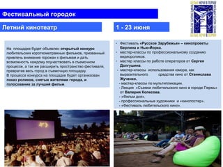 - Фестиваль «Русское Зарубежье» – кинопроекты
Берлина и Нью-Йорка.
- мастер-классы по профессиональному созданию
видеороликов.
- мастер классы по работе операторов от Сергея
Долгушина.
- мастер-классы использования юмора, как
выразительного средства кино от Станислава
Жученко.
- мастер-классы по мультипликации.
- Лекция «Съемки любительского кино в городе Пермь»
от Валерия Колесова.
- «Фильм дня».
- профессиональные художники и «кинопостер».
- «Фестиваль любительского кино».
На площадке будет объявлен открытый конкурс
любительских короткометражных фильмов, призванный
привлечь внимание горожан к фильмам и дать
возможность каждому поучаствовать в съемочном
процессе, а так же расширить пространство фестиваля,
превратив весь город в съемочную площадку.
В процессе конкурса на площадке будет организован
показ роликов, снятых жителями города, и
голосование за лучший фильм.
Фестивальный городок
Летний кинотеатр 1 - 23 июня
 