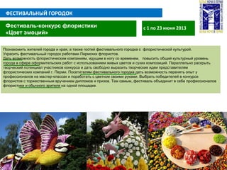 ФЕСТИВАЛЬНЫЙ ГОРОДОК
с 1 по 23 июня 2013Фестиваль-конкурс флористики
«Цвет эмоций»
Познакомить жителей города и края, а также гостей фестивального городка с флористической культурой.
Украсить фестивальный городок работами Пермских флористов.
Дать возможность флористическим компаниям, идущим в ногу со временем, повысить общий культурный уровень
города в сфере оформительских работ с использованием живых цветов и сухих композиций. Параллельно раскрыть
творческий потенциал участников конкурса и дать свободно выразить творческие идеи представителям
флористических компаний г. Перми. Посетителям фестивального городка дать возможность перенять опыт у
профессионалов на мастер-классах и поработать с цветком своими руками. Выбрать победителей в конкурсе
флористов с торжественным вручением дипломов и призов. Тем самым, фестиваль объединит в себе профессионалов
флористики и обычного зрителя на одной площадке.
 