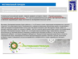 ФЕСТИВАЛЬНЫЙ ГОРОДОК
1-23 июня 2013 годаЭксперементаниум
16 участников, 50 000 посещений
Выставка «Экспериментаниума» будет работать с 1 по 23 июня и станет территорией экспериментов и научных
открытий. Гости фестиваля смогут познакомиться с самыми интересными экспонатами музея и почувствовать
себя настоящими исследователями точных наук. Как можно построить мост без единого гвоздя, умеют ли
рисовать маятники, можно ли «слушать» зубами – всё это и многое другое можно будет узнать на интерактивной
выставке «Экспериментаниума». Кроме того, гостей фестиваля вниманию будут представлены экспонаты,
выполненные по чертежам великого инженера и изобретателя Леонардо да Винчи, а так же настоящий
зеркальный лабиринт, в котором немудрено заблудиться. Приоритетными задачами музея были и остаются
популяризация науки, возрождение постоянно функционирующих кружков и занятий с детьми, воспитание
интереса к науке и повышение статуса исследователя и изобретателя в глазах современного молодого
поколения.
Уникальный московский музей, главное правило которого гласит: «Трогай экспонаты,
экспериментируй, делай опыты!». Это научно-развлекательный центр, где научные законы
и явления окружающего мира постигается экспериментальным путём.
 