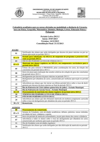 UNIVERSIDADE FEDERAL DO RIO GRANDE DO NORTE
CNPJ:24.365.710/0001-83
SECRETARIA DE EDUCAÇÃO A DISTÂNCIA
Campus Universitário – Praça Cívica - Natal/RN - 59078-970
Fone/Fax: (84) 3215-3644
www.sedis.ufrn.br | sedis@sedis.ufrn.br
1
Calendário acadêmico para os cursos ofertados na modalidade a distância de Licencia-
tura em Física, Geografia, Matemática, Química, Biologia, Letras, Educação Física e
Pedagogia
Período Letivo 2013.2
Início: 29/07/2013
Término: 14/12/2013
Consolidação Final: 21/12/2013
JULHO
01
Notificação dos alunos que serão desligados por decurso de prazo máximo ou por ne-
nhuma aprovação no período 2013.1.
01 a 14
Período para solicitação, via SIGAA, de suspensão de programa a posteriori refe-
rente ao período 2013.1.
03 INÍCIO DO PERÍODO LETIVO DE FÉRIAS 2013.3.
03 a 21
Matrícula dos alunos regulares, no SIGAA, em componentes curriculares para o
período letivo 2013.2.
05
Último dia para remessa à PROGRAD, pelas coordenações de curso, da relação dos
concluintes do período letivo 2013.1.
08
Início do prazo para realização das sessões coletivas de colação de grau dos concluintes
do período letivo 2013.1.
15 Desligamento por decurso de prazo máximo no período 2013.1.
15
Desligamento por abandono de curso, caracterizado por nenhuma aprovação no período
2013.1.
15
Advertência aos alunos que vão iniciar seu último período letivo sobre o risco de desli-
gamento por decurso de prazo máximo ao final do período 2013.2.
25 Dia da Padroeira de Caicó (última quinta-feira de julho) – Feriado Municipal.
26 Dia da Padroeira de Currais Novos – Feriado Municipal.
24 e 25 Processamento da matrícula dos alunos regulares do período letivo 2013.2.
28 TÉRMINO DO PERÍODO LETIVO DE FÉRIAS 2013.3.
29 INÍCIO DO PERÍODO LETIVO 2013.2.
29
Advertência aos alunos que não efetuaram matrícula em nenhum componente curricular
sobre o risco de desligamento por abandono de curso no período 2013.2.
30 e 31 Rematrícula.
AGOSTO
05 Processamento da rematrícula.
05 a 11
Semana do Estudante, com atividades acadêmicas, debates, palestras, mesas redondas,
atividades de lazer, cidadania e esporte.
07 Início do período de matrícula extraordinária, exceto para alunos dos cursos a distância.
07
Advertência a todos os alunos sobre o risco de desligamento por abandono de curso,
caracterizado por nenhuma aprovação no período 2013.2.
11 Dia do Estudante (com atividades regulares)
26
Notificação dos alunos que serão desligados por não efetivação de matrícula no período
2013.2.
 
