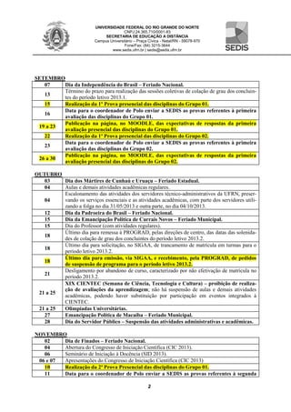 UNIVERSIDADE FEDERAL DO RIO GRANDE DO NORTE
CNPJ:24.365.710/0001-83
SECRETARIA DE EDUCAÇÃO A DISTÂNCIA
Campus Universitário – Praça Cívica - Natal/RN - 59078-970
Fone/Fax: (84) 3215-3644
www.sedis.ufrn.br | sedis@sedis.ufrn.br
2
SETEMBRO
07 Dia da Independência do Brasil – Feriado Nacional.
13
Término do prazo para realização das sessões coletivas de colação de grau dos concluin-
tes do período letivo 2013.1.
15 Realização da 1º Prova presencial das disciplinas do Grupo 01.
16
Data para o coordenador de Polo enviar a SEDIS as provas referentes à primeira
avaliação das disciplinas do Grupo 01.
19 a 23
Publicação na página, no MOODLE, das expectativas de respostas da primeira
avaliação presencial das disciplinas do Grupo 01.
22 Realização da 1ª Prova presencial das disciplinas do Grupo 02.
23
Data para o coordenador de Polo enviar a SEDIS as provas referentes à primeira
avaliação das disciplinas do Grupo 02.
26 a 30
Publicação na página, no MOODLE, das expectativas de respostas da primeira
avaliação presencial das disciplinas do Grupo 02.
OUTUBRO
03 Dia dos Mártires de Cunhaú e Uruaçu – Feriado Estadual.
04 Aulas e demais atividades acadêmicas regulares.
04
Escalonamento das atividades dos servidores técnico-administrativos da UFRN, preser-
vando os serviços essenciais e as atividades acadêmicas, com parte dos servidores utili-
zando a folga no dia 31/05/2013 e outra parte, no dia 04/10/2013.
12 Dia da Padroeira do Brasil – Feriado Nacional.
15 Dia da Emancipação Política de Currais Novos – Feriado Municipal.
15 Dia do Professor (com atividades regulares).
18
Último dia para remessa à PROGRAD, pelas direções de centro, das datas das solenida-
des de colação de grau dos concluintes do período letivo 2013.2.
18
Último dia para solicitação, no SIGAA, de trancamento de matrícula em turmas para o
período letivo 2013.2.
18
Último dia para emissão, via SIGAA, e recebimento, pela PROGRAD, de pedidos
de suspensão de programa para o período letivo 2013.2.
21
Desligamento por abandono de curso, caracterizado por não efetivação de matrícula no
período 2013.2.
21 a 25
XIX CIENTEC (Semana de Ciência, Tecnologia e Cultura) – proibição de realiza-
ção de avaliações da aprendizagem; não há suspensão de aulas e demais atividades
acadêmicas, podendo haver substituição por participação em eventos integrados à
CIENTEC.
21 a 25 Olimpíadas Universitárias.
27 Emancipação Política de Macaíba – Feriado Municipal.
28 Dia do Servidor Público – Suspensão das atividades administrativas e acadêmicas.
NOVEMBRO
02 Dia de Finados – Feriado Nacional.
04 Abertura do Congresso de Iniciação Científica (CIC 2013).
06 Seminário de Iniciação à Docência (SID 2013).
06 e 07 Apresentações do Congresso de Iniciação Científica (CIC 2013)
10 Realização da 2ª Prova Presencial das disciplinas do Grupo 01.
11 Data para o coordenador de Polo enviar a SEDIS as provas referentes à segunda
 