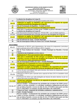 UNIVERSIDADE FEDERAL DO RIO GRANDE DO NORTE
CNPJ:24.365.710/0001-83
SECRETARIA DE EDUCAÇÃO A DISTÂNCIA
Campus Universitário – Praça Cívica - Natal/RN - 59078-970
Fone/Fax: (84) 3215-3644
www.sedis.ufrn.br | sedis@sedis.ufrn.br
3
avaliação das disciplinas do Grupo 01.
13 Encerramento do Congresso de Iniciação Científica (CIC 2013).
14 a 18
Publicação na página, no MOODLE, das expectativas de respostas da segunda
avaliação presencial das disciplinas do Grupo 01.
15 Dia da Proclamação da República – Feriado Nacional.
17 Realização da 2ª Prova Presencial das disciplinas do Grupo 02.
18
Data para o coordenador de Polo enviar a SEDIS as provas referentes à segunda
avaliação das disciplinas do Grupo 02.
20 Dia Nacional da Consciência Negra (art. 79-B da LDB – com atividades regulares).
21 a 25 Período de distribuição para correção, das provas das disciplinas do Grupo 02
21 a 25
Publicação na página, no MOODLE, das expectativas de respostas da segunda
avaliação presencial das disciplinas do Grupo 02.
21 Dia da Padroeira de Natal – Feriado Municipal.
30 Dia da Emancipação Política de Santa Cruz- Feriado Municipal.
DEZEMBRO
02 a 21
Implantação no SIGAA, pelos departamentos, das turmas de componentes curriculares
para os períodos letivos 2013.4 (férias) e 2014.1 (regular).
08
Dia de Nossa Senhora da Conceição – Feriado Municipal em Macaíba e Currais
Novos.
14 TÉRMINO DO PERÍODO LETIVO 2013.2.
15 Realização da 3ª. Prova presencial de todas as disciplinas.
15 ou 16
Data para o coordenador de Polo entregar, ao motorista responsável, as provas
referentes à terceira avaliação das disciplinas dos Grupos 01 e 02. (O dia depende-
rá do roteiro de viagens planejado pela SEDIS)
16 Dia da Emancipação Política de Caicó – Feriado Municipal.
17 a 30
Período para as Coordenações de Curso encaminharem à PROGRAD os processos
de transferência de Polo para o semestre letivo 2014.1.
20 a 24
Publicação na página da disciplina, no MOODLE, das expectativas de respostas
referentes à terceira avaliação presencial das disciplinas dos Grupos 01 e 02.
21
Último dia para consolidação final, pelos docentes, das turmas de componentes curricu-
lares do período letivo 2013.2.
22 a 26
Matrícula no SIGAA para o período letivo especial de férias 2013.4 (Calendário Geral
da UFRN)
23
Notificação dos alunos que serão desligados por decurso de prazo máximo ou por ne-
nhuma aprovação no período 2013.2.
23 a 12/01
Período para solicitação, via SIGAA, de suspensão de programa a posteriori refe-
rente ao período 2013.2.
23, 26 e 27
Recesso natalino - escalonamento das atividades dos servidores da UFRN, preser-
vando os serviços essenciais e as atividades acadêmicas indispensáveis,com parte
dos servidores fazendo o recesso nos dias 23, 26 e 27/12/2013, outra parte nos dias
26, 27 e 30/12/2013 e os restantes, nos dias 30/12/2013 e 02 e 03/01/2014.
24 Véspera de Natal – suspensão das atividades acadêmicas e administrativas.
25 Natal – Feriado Nacional.
26, 27 e 30
Recesso natalino - escalonamento das atividades dos servidores da UFRN, preser-
vando os serviços essenciais e as atividades acadêmicas indispensáveis,com parte
dos servidores fazendo o recesso nos dias 23, 26 e 27/12/2013, outra parte nos dias
26, 27 e 30/12/2013 e os restantes, nos dias 30/12/2013 e 02 e 03/01/2014.
 