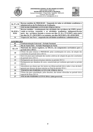 UNIVERSIDADE FEDERAL DO RIO GRANDE DO NORTE
CNPJ:24.365.710/0001-83
SECRETARIA DE EDUCAÇÃO A DISTÂNCIA
Campus Universitário – Praça Cívica - Natal/RN - 59078-970
Fone/Fax: (84) 3215-3644
www.sedis.ufrn.br | sedis@sedis.ufrn.br
4
26, 27 e 30
Recesso natalino da PROGRAD – Suspensão de todas as atividades acadêmicas e
administrativas da Pró-Reitoria de Graduação.
30 INÍCIO DO PERÍODO LETIVO DE FÉRIAS 2013.4.
30, 02/01 e
03/01
Recesso natalino - escalonamento das atividades dos servidores da UFRN, preser-
vando os serviços essenciais e as atividades acadêmicas indispensáveis,com
parte dos servidores fazendo o recesso nos dias 23, 26 e 27/12/2013, outra parte
nos dias 26, 27 e 30/12/2013 e os restantes, nos dias 30/12/2013 e 02 e 03/01/2014.
31 Véspera de Ano Novo – suspensão das atividades acadêmicas e administrativas.
JANEIRO 2014
01 Confraternização Universal – Feriado Nacional.
06 Dia de Santos Reis – Feriado Municipal em Natal.
02 a 19
Matrícula dos alunos regulares, no SIGAA, em componentes curriculares para o
período letivo 2014.1.
10
Último dia para remessa à PROGRAD, pelas coordenações de curso, da relação dos
concluintes do período letivo 2013.2.
13
Início do prazo para realização das sessões coletivas de colação de grau dos concluintes
do período letivo 2013.2.
13 Desligamento por decurso de prazo máximo no período 2013.2.
13
Desligamento por abandono de curso, caracterizado por nenhuma aprovação no período
2013.2.
13
Advertência aos alunos que vão iniciar seu último período letivo sobre o risco de desli-
gamento por decurso de prazo máximo ao final do período 2014.1.
24 TÉRMINO DO PERÍODO LETIVO DE FÉRIAS 2013.4.
25
Último dia para consolidação, pelos docentes, das turmas oferecidas no período letivo
especial de férias 2013.4.
27 INÍCIO DO PERÍODO LETIVO 2014.1 (data provável).
 