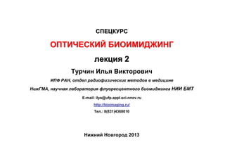 СПЕЦКУРС

ОПТИЧЕСКИЙ БИОИМИДЖИНГ
лекция 2
Турчин Илья Викторович
ИПФ РАН, отдел радиофизических методов в медицине
НижГМА, научная лаборатория флуоресцентного биомиджинга НИИ БМТ
E-mail: ilya@ufp.appl.sci-nnov.ru
http://bioimaging.ru/
Тел.: 8(831)4368010

Нижний Новгород 2013

 