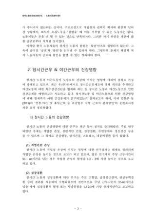 한국노동안전보건연구소 · 노동시간센터(준)

가 주어지지 않는다는 것이다. 구조조정으로 작업장의 권력이 회사에 완전히 넘어
간 상황에서, 회사가 초과노동을 ‘권했을’ 때 이를 거부할 수 있는 노동자는 없다.
노동자들은 돈을 더 벌 수 있는 것으로 만족하지만, 그러한 자기 위안은 생존에 대
한 공포로부터 시작된 것이었다.
이처럼 한국 노동자들의 장시간 노동의 원인은 ‘욕망’만으로 설명되지 않는다. 그
속에 숨겨진 ‘공포’와 ‘불안’을 읽어낼 수 있어야 한다. 그렇다면 문제의 해결책 역
시 노동자들의 공포와 불안을 없앨 수 있는 것이어야 한다.

2. 장시간근무 & 야간근무의 건강영향
장시간 노동과 야간노동이 노동자의 건강에 미치는 영향에 대하여 점차로 관심
이 증대되고 있으며, 최근 우리나라에서도 장시간근로제도에 대해 개선을 추진하고
야간노동에 대한 특수건강진단을 법제화 하는 등 장시간 노동과 야간노동으로 인한
건강문제를 예방하고자 시도하고 있다. 장시간노동 및 야간노동으로 인한 건강영향
에 대해 현재까지 어떤 건강문제가 연구되었는지 살펴보고자 하며, 이에 김현주 등
(2011)의 ‘연장·야간 및 휴일근로 등 과중업무 수행 근로자 관리방안’의 문헌조사결

과를 요약 정리하였다.

1) 장시간 노동의 건강영향
장시간 노동의 건강영향에 대한 연구는 최근 들어 점차로 증가해왔다. 주로 연구
되었던 주제는 작업장 손상, 전반적인 건강, 심장질환, 수면장애와 정신건강 등을
들 수 있으며 그 외에도 건강행동, 생식건강, 스트레스, 내분비질환 등이 있었다.
(1)

작업관련 손상

장시간 노동이 작업장 손상에 미치는 영향에 대한 연구결과는 대체로 일관되게
작업장 손상을 높이는 것으로 보고가 되고 있으며, 많은 연구에서 주당 근무시간이
50 - 60시간을 넘는 경우 작업장 손상의 발생을 1.2 - 2배 가량 높이는 것으로 보고

하고 있다.
(2)

심장질환

장시간 노동의 심장질환에 대한 연구는 주로 고혈압, 급성심근경색, 관상동맥질
환 등의 결과를 사용하여 수행되었으며 전반적으로 주당 근무시간이 55-60시간을
넘을 때에 심장질환의 발생 또는 사망위험을 1.5-2.3배 가량 증가시킨다고 보고하고
있다.

- 3 -

 