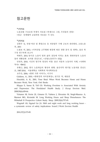 「두원정공 주간연속2교대제 시행과 노동자의 삶과 건강」

참고문헌
*1차자료
노동조합 구조조정 투쟁사 자료집 <투쟁으로 그린, 우리들의 전망>
<임금・단체협약 교섭위원 자료집> 각 년도

*2차자료
김현주 등, 연장·야간 및 휴일근로 등 과중업무 수행 근로자 관리방안, 고용노동
부, 2011
노광표 외, 2013, <지역산업 근무형태 변경에 따른 영향 분석 및 대책>, 울산 북
구청 연구과제 보고서
박태주, 2011,‘장시간 노동이 일과 삶의 갈등에 미치는 효과: 현대자동차 노동자
들의 생활실태 조사를 중심으로’, <산업노동연구> 17(2)
안정옥, 2010, 시간의 탈구와 일상의 비참: 울산 자동차 노동자의 사례, <사회와
역사> 제88집
유형근, 2012, 한국 노동계급의 형성과 변형: 울산지역 대기업 노동자를 중심으
로, 1987-2010, 서울대학교 사회학과 박사학위논문
조주은, 2004, <현대 가족 이야기>, 이가서
Giddens, A., 2010, <현대성과 자아정체성>, 권기돈 역, 새물결
Hoschild, A. R., 2001, Time Bind: When Work Becomes Home and Home
Becomes Work, New York: Owl Books
Kleppa E, Sanne B, Tell GS. Working Overtime is Associated With Anxiety
and

Depression:

The

Hordaland

Health

Study.

J

Occup

Environ

Med.

2008;50(6):658-66.
Virtanen M, Ferrie JE, Gimeno D, Vahtera J, Elovainio M, Singh-Manoux A,
Marmot MG, Kivimäki M. Long Working Hours and Sleep Disturbances: The
Whitehall II Prospective Cohort Study. Sleep. 2009;32(6):737-45.
Wagstaff AS, Sigstad Lie JA. Shift and night work and long working hours a systematic review of safety implications. Scand J Work Envrion Health
2011;37(3):173-85.

- 94 -

 