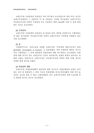 한국노동안전보건연구소 · 노동시간센터(준)

교대근무와 우울증과의 연관성은 여러 연구에서 보고되었으며 특히 여성, 장기간
교대근무자에게서 그 연관성이 더 잘 나타났다. 이러한 연구들에서 교대근무자가
비교대근무자에 비하여 우울증상 또는 우울증이 대략 1.4-6.0배 가량 더 높게 발생
하는 것으로 보고되었다.
(4)

수면장애

교대근무와 수면장애의 연관성은 잘 알려져 있다. 대부분 단면연구로 수행되었으
며 많은 연구들에서 비교대근무자에 비하여 교대근무자의 수면장애 유병률이 높은
것을 보고하였다.
(5)

암

국제암연구소는 야간노동을 포함한 교대근무를 “인간에게 발암가능성이 있다
(probably carcinogenic to human)" 고 분류하였다. 특히 유방암에 대하여 연구가

주로 수행되었고 그 외에 대장암과 전립선암에 대한 연구결과도 보고되었다. 유방
암에 대한 연구의 경우 교대근무의 기간이 길어질수록 유방암 발생이 높아지는 경
향을 보였고 전반적으로 교대근무자는 비교대근무자에 비하여 대략 1.5배 정도의
유방암 발생 증가를 보였다.
(6)

위장관계 질환

교대근무와 위장관계질환의 관련성에 대한 연구로서 소화성궤양의 위험이 증가
하는 것이 잘 관찰되며 그 외에 기능성 위장장애와 위식도역류질환의 위험 역시 높
인다는 보고를 찾을 수 있다. 소화성궤양의 경우 교대근무자에게 대략 1.3-2.3배 정
도 발생을 높이는 것으로 보고되었다.

- 5 -

 
