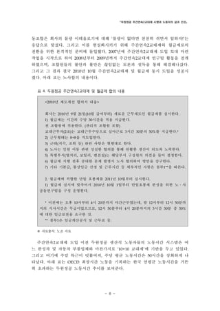 「두원정공 주간연속2교대제 시행과 노동자의 삶과 건강」

동조합은 회사의 물량 이데올로기에 대해 ‘물량이 없다면 천천히 쉬면서 일하자!’는
응답으로 맞섰다. 그리고 이를 현실화시키기 위해 주간연속2교대제와 월급제로의
전환을 위한 본격적인 준비에 돌입했다. 2007년에 주간연속2교대제 도입 토대 마련
작업을 시작으로 하여 2008년부터 2009년까지 주간연속2교대제 연구팀 활동을 전개
하였으며, 조합원들의 불안과 불만은 끊임없는 토론과 설득을 통해 해결해나갔다.
그리고 그 결과 결국 2010년 10월 주간연속2교대제 및 월급제 동시 도입을 성공시
켰다. 아래 표는 노사합의 내용이다.
표 4. 두원정공 주간연속2교대제 및 월급제 합의 내용
<2010년 제도개선 합의서 내용>

회사는 2010년 9월 21일(10월 급여부터) 새로운 근무제도인 월급제를 실시한다.
1) 월급제는 시간외 수당 30시간을 적용 지급한다.

전 조합원에 적용한다. (관리직 조합원 포함)
교대근무자(2조)는 교대근무수당으로 심야근로 3시간 30분의 50%를 지급한다.*
2) 근무형태는 8+8을 직도입한다.
3) 근태(지각, 조퇴 등) 관련 사항은 현행대로 한다.
4) 노사는 인원 이동 관련 성실한 협의를 통해 원활한 생산이 되도록 노력한다.
5) 특별부서(열처리, 보일러, 변전실)는 해당부서 구성원의 의견을 들어 결정한다.
6) 월급제 시행 전후 중대한 문제 발생시 노사 협의하여 방안을 강구한다.
7) 기타 기본급, 통상임금 산정 및 근무시간 등 세부적인 사항은 첨부1**을 따른다.
2. 월급제에 적합한 단일 호봉제를 2011년 10월부터 실시한다.
1) 월급제 실시에 맞추어서 2010년 10월 1일부터 단일호봉제 완성을 위한 노․사

공동연구팀을 구성 운영한다.
* 이전에는 오후 10시부터 4시 20분까지 야간근무였는데, 밤 12시부터 12시 50분까

지의 식사시간은 무급이었으므로, 12시 50분부터 4시 20분까지의 3시간 30분 중 50%
에 대한 임금보전을 요구한 것.
** 첨부1은 임금계산공식 및 근무표 등.

※ 자료출처: 노조 자료
주간연속2교대제 도입 이전 두원정공 생산직 노동자들의 노동시간 시스템은 여
느 완성차 및 자동차 부품업체와 마찬가지로 ‘10+10 교대제’에 기반을 두고 있었다.
그리고 여기에 주말 특근이 덧붙여져, 주당 평균 노동시간은 50시간을 상회하게 나
타났다. 아래 표는 OECD 최장시간 노동을 기록하는 한국 연평균 노동시간을 거뜬
히 초과하는 두원정공 노동시간 추이를 보여준다.

- 8 -

 