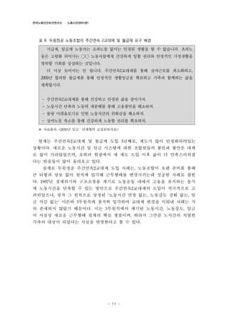 한국노동안전보건연구소 · 노동시간센터(준)

표 8. 두원정공 노동조합의 주간연속 2교대제 및 월급제 요구 배경

시급제, 일급제 노동자는 초과노동 없이는 안정된 생활을 할 수 없습니다. 초과노
동은 고령화 되어가는 ○○ 노동자들에게 건강하게 일할 권리와 안정적인 가정생활을
영위할 기회를 상실하는 것입니다.
더 이상 늦어서는 안 됩니다. 주간연속2교대제를 통해 심야근로를 최소화하고,
2009년 합의한 월급제를 통해 안정적인 생활임금을 확보하고 가족과 함께하는 삶을
계획합시다.
- 주간연속2교대제를 통해 건강하고 안정된 삶을 살아가자.
- 노동시간 단축과 노동력 재분배를 통해 고용불안을 해소하자.
- 물량 이데올로기로 인한 노동자간의 위화감을 해소하자.
- 심야노동 축소를 통해 건강하게 노동할 권리를 확보하자.

※ 자료출처: <2010년 임금・단체협약 교섭위원자료>
현재는 주간연속2교대제 및 월급제 도입 3년째로, 제도가 많이 안정화되어있는
상황이다. 새로운 노동시간 및 임금 시스템에 대한 조합원들의 불안과 불만은 대체
로 많이 가라앉았으며, 오히려 현장에서 새 제도 도입 이후 삶이 더 만족스러워졌
다는 반응들이 많이 올라오고 있다.
실제로 두원정공 주간연속2교대제 도입 사례는, 노동조합이 오랜 준비를 통해
큰 타협과 양보 없이 원칙에 입각해 근무형태를 변경시키는데 성공한 사례로 꼽힌
다. 1997년 경제위기와 구조조정을 계기로 노동운동 내에서 고용을 유지하는 동시
에 노동시간을 단축할 수 있는 방안으로 주간연속2교대제의 도입이 적극적으로 고
려되었으나, 정작 그 원칙으로 상정된 ‘노동시간 연장 없는, 노동강도 강화 없는, 임
금 삭감 없는’ 이른바 3무원칙에 철저히 입각하여 교대제 변경을 이뤄낸 사례는 거
의 존재하지 않았기 때문이다. 이는 3무원칙에서 제기된 노동시간, 노동강도, 임금
이 사실상 새로운 근무형태 설계의 핵심 쟁점이며, 따라서 그만큼 노사간의 치열한
각축의 대상이 되었다는 사실을 반영한다고 볼 수 있다.

- 11 -

 