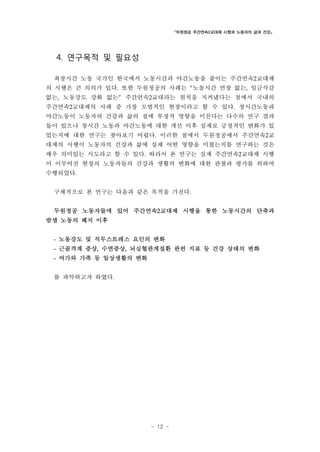 「두원정공 주간연속2교대제 시행과 노동자의 삶과 건강」

4. 연구목적 및 필요성
최장시간 노동 국가인 한국에서 노동시간과 야간노동을 줄이는 주간연속2교대제
의 시행은 큰 의의가 있다. 또한 두원정공의 사례는 “노동시간 연장 없는, 임금삭감
없는, 노동강도 강화 없는” 주간연속2교대라는 원칙을 지켜냈다는 점에서 국내의
주간연속2교대제의 사례 중 가장 모범적인 현장이라고 할 수 있다. 장시간노동과
야간노동이 노동자의 건강과 삶의 질에 부정적 영향을 미친다는 다수의 연구 결과
들이 있으나 장시간 노동과 야간노동에 대한 개선 이후 실제로 긍정적인 변화가 있
었는지에 대한 연구는 찾아보기 어렵다. 이러한 점에서 두원정공에서 주간연속2교
대제의 시행이 노동자의 건강과 삶에 실제 어떤 영향을 미쳤는지를 연구하는 것은
매우 의미있는 시도라고 할 수 있다. 따라서 본 연구는 실제 주간연속2교대제 시행
이 이루어진 현장의 노동자들의 건강과 생활의 변화에 대한 관찰과 평가를 위하여
수행되었다.
구체적으로 본 연구는 다음과 같은 목적을 가진다.
두원정공 노동자들에 있어 주간연속2교대제 시행을 통한 노동시간의 단축과
밤샘 노동의 폐지 이후
-

노동강도 및 직무스트레스 요인의 변화

-

근골격계 증상, 수면증상, 뇌심혈관계질환 관련 지표 등 건강 상태의 변화

-

여가와 가족 등 일상생활의 변화

를 파악하고자 하였다.

- 12 -

 