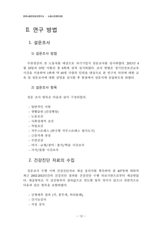 한국노동안전보건연구소 · 노동시간센터(준)

II. 연구 방법
1. 설문조사
1) 설문조사 방법
두원정공의 전 노동자를 대상으로 자기기입식 설문조사를 실시하였다. 2013년 4
월 18일과 19일 이틀간 총 8회에 걸쳐 실시하였다. 조사 방법은 정기안전보건교육
시간을 이용하여 1회에 약 60명 가량의 인원을 대상으로 본 연구의 의의에 대한 교
육 및 설문조사에 대한 설명을 실시한 후 현장에서 설문지에 응답하도록 하였다.

2) 설문조사 항목
설문 조사 항목은 다음과 같이 구성되었다.
- 일반적인 사항
- 생활습관 (건강행동)
- 노동조건
- 사회경제적 조건
- 작업조건
- 직무스트레스 (한국형 직무스트레스 평가도구)
- 근골격계 증상
- 수면건강
- 여가․교제/참여․봉사/학습 시간조사
- 가사/돌봄 시간조사

2. 건강진단 자료의 수집
설문조사 수행 시에 건강진단자료 제공 동의서를 획득하여 총 407명에 대하여
최근 2002-2012년간의 건강진단 결과를 건강진단 수행 의료기관으로부터 제공받았
다. 제공항목은 각 검진항목의 결과값으로 연도별 일부 차이가 있으나 전반적으로
다음과 같은 항목을 포함하였다.
- 신체계측 결과 (키, 몸무게, 허리둘레),
- 간기능검사
- 지질 검사

- 13 -

 