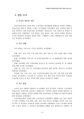 「두원정공 주간연속2교대제 시행과 노동자의 삶과 건강」

4. 면접 조사
1) 조사의 목적과 과정
주간연속2교대제 도입에 따른 노동자들의 일상생활의 변화상을 면밀히 이해하고,
설문조사를 통해 다 파악할 수 없는 여가생활과 가족생활의 보다 구체적인 변화 양
상을 파악하기 위해 면접조사를 실시하였다. 면접조사는 사전 면접과 본 면접의 두
단계에 걸쳐 시행하였다. 사전 면접은 면접 참여자 기본 속성의 얼개를 확인하고
규모를 확정하며 본면접의 내용을 확정․구체화하기 위해 시행하였으며, 이를 바탕
으로 본면접을 실시하였다.

2) 조사 내용
조사 내용은 크게 다섯 가지로 분류하여 조사하였다.
첫째, 인적 속성, 가족 구성, 취업 경로, 업무 내용 등 기본 사항에 대한 조사를
실시하였다.
둘째, 여가생활을 중심으로 한 주간연속2교대제 전․후 변화내용에 대한 조사를
실시하였다.
셋째, 가족생활, 특히 가족관계를 중심으로 한 주간연속 2교대제 전․후 변화내
용에 대한 조사를 실시하였다.
넷째, 일, 가족, 여가 및 노동조합/노동운동에 대한 태도를 중심으로 가치관과
정체성을 탐색하였다.
다섯째, 기타, 건강, 소비, 노후, 주간연속2교대제 도입 이후 기대 정책 등에 대한
조사를 실시하였다. 노동조합 등 노동운동 조직 활동 경험 여부에 따라 두원정공
노동조합 운동사 및 회사 역사에 대한 질문을 추가하기도 하였다.

3) 조사 방법
조사에 앞서 3월에서 6월까지 약 4개월에 걸쳐 연구팀과 두원정공 노동조합이
면접조사의 문제의식을 공유하고, 면접조사의 구체적인 내용과 절차를 협의하는 과
정을 밟았다. 4월에는 본면접 설계를 위한 사전면접을 실시하였으며, 7월부터 8월에
걸쳐 본면접을 진행하였다.
주간연속2교대제 도입에 따른 노동자들의 일상생활의 변화를 심도 있게 파악하
기 위해 근무형태, 부서, 세대, 성별, 결혼 여부, 배우자 경제활동 여부의 기준 속성
에 따라 각 속성들이 다양하게 조합된 참여자를 선별하였다. 또한 근무형태 변경에
따른 노동자 개인과 그 가족들의 일상생활의 변화를 보다 입체적으로 이해하기 위

- 16 -

 