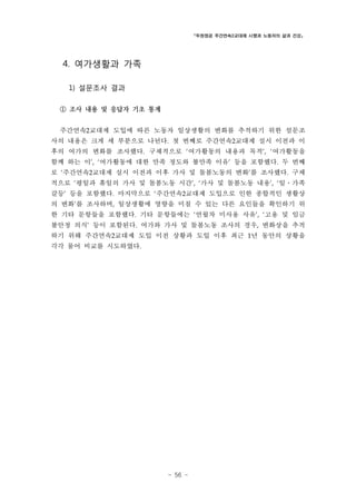 「두원정공 주간연속2교대제 시행과 노동자의 삶과 건강」

4. 여가생활과 가족
1) 설문조사 결과
① 조사 내용 및 응답자 기초 통계
주간연속2교대제 도입에 따른 노동자 일상생활의 변화를 추적하기 위한 설문조
사의 내용은 크게 세 부분으로 나뉜다. 첫 번째로 주간연속2교대제 실시 이전과 이
후의 여가의 변화를 조사했다. 구체적으로 ‘여가활동의 내용과 목적’, ‘여가활동을
함께 하는 이’, ‘여가활동에 대한 만족 정도와 불만족 이유’ 등을 포함했다. 두 번째
로 ‘주간연속2교대제 실시 이전과 이후 가사 및 돌봄노동의 변화’를 조사했다. 구체
적으로 ‘평일과 휴일의 가사 및 돌봄노동 시간’, ‘가사 및 돌봄노동 내용’, ‘일․가족
갈등’ 등을 포함했다. 마지막으로 ‘주간연속2교대제 도입으로 인한 종합적인 생활상
의 변화’를 조사하며, 일상생활에 영향을 미칠 수 있는 다른 요인들을 확인하기 위
한 기타 문항들을 포함했다. 기타 문항들에는 ‘연월차 미사용 사유’, ‘고용 및 임금
불안정 의식’ 등이 포함된다. 여가와 가사 및 돌봄노동 조사의 경우, 변화상을 추적
하기 위해 주간연속2교대제 도입 이전 상황과 도입 이후 최근 1년 동안의 상황을
각각 물어 비교를 시도하였다.

- 56 -

 