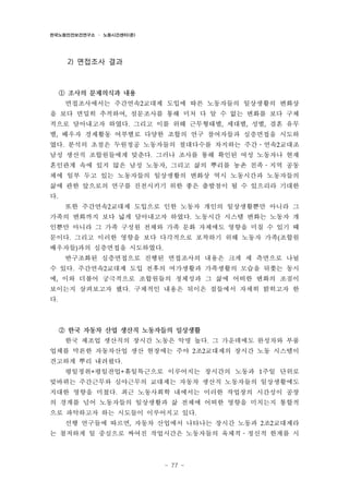 한국노동안전보건연구소 · 노동시간센터(준)

2) 면접조사 결과

① 조사의 문제의식과 내용
면접조사에서는 주간연속2교대제 도입에 따른 노동자들의 일상생활의 변화상
을 보다 면밀히 추적하여, 설문조사를 통해 미처 다 알 수 없는 변화를 보다 구체
적으로 담아내고자 하였다. 그리고 이를 위해 근무형태별, 세대별, 성별, 결혼 유무
별, 배우자 경제활동 여부별로 다양한 조합의 연구 참여자들과 심층면접을 시도하
였다. 분석의 초점은 두원정공 노동자들의 절대다수를 차지하는 주간․연속2교대조
남성 생산직 조합원들에게 맞춘다. 그러나 조사를 통해 확인된 여성 노동자나 현재
혼인관계 속에 있지 않은 남성 노동자, 그리고 삶의 뿌리를 농촌 친족․지역 공동
체에 일부 두고 있는 노동자들의 일상생활의 변화상 역시 노동시간과 노동자들의
삶에 관한 앞으로의 연구를 진전시키기 위한 좋은 출발점이 될 수 있으리라 기대한
다.
또한 주간연속2교대제 도입으로 인한 노동자 개인의 일상생활뿐만 아니라 그
가족의 변화까지 보다 넓게 담아내고자 하였다. 노동시간 시스템 변화는 노동자 개
인뿐만 아니라 그 가족 구성원 전체와 가족 문화 자체에도 영향을 미칠 수 있기 때
문이다. 그리고 이러한 영향을 보다 다각적으로 포착하기 위해 노동자 가족(조합원
배우자들)과의 심층면접을 시도하였다.
반구조화된 심층면접으로 진행된 면접조사의 내용은 크게 세 측면으로 나뉠
수 있다. 주간연속2교대제 도입 전후의 여가생활과 가족생활의 모습을 뒤쫓는 동시
에, 이와 더불어 궁극적으로 조합원들의 정체성과 그 삶에 어떠한 변화의 조짐이
보이는지 살펴보고자 했다. 구체적인 내용은 뒤이은 절들에서 자세히 밝히고자 한
다.

② 한국 자동차 산업 생산직 노동자들의 일상생활
한국 제조업 생산직의 장시간 노동은 악명 높다. 그 가운데에도 완성차와 부품
업체를 막론한 자동차산업 생산 현장에는 주야 2조2교대제의 장시간 노동 시스템이
견고하게 뿌리 내려왔다.
평일정취+평일잔업+휴일특근으로 이루어지는 장시간의 노동과 1주일 단위로
맞바뀌는 주간근무와 심야근무의 교대제는 자동차 생산직 노동자들의 일상생활에도
지대한 영향을 미쳤다. 최근 노동사회학 내에서는 이러한 작업장의 시간성이 공장
의 경계를 넘어 노동자들의 일상생활과 삶 전체에 어떠한 영향을 미치는지 통합적
으로 파악하고자 하는 시도들이 이루어지고 있다.
선행 연구들에 따르면, 자동차 산업에서 나타나는 장시간 노동과 2조2교대제라
는 철저하게 일 중심으로 짜여진 작업시간은 노동자들의 육체적․정신적 한계를 시

- 77 -

 