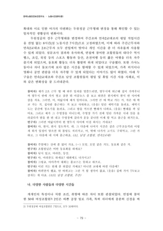 한국노동안전보건연구소 · 노동시간센터(준)

확대와 이로 인한 여가의 다변화는 두원정공 근무형태 변경을 통해 확인할 수 있는
일차적인 생활상의 변화이다.
두원정공의 경우 근무형태를 변경하여 주간조와 연속2교대조의 평일 작업시간
을 잔업 없는 8시간(실 노동시간 7시간)으로 고정하였으며, 이에 따라 주간근무자와
연속2교대조 2조근무자 모두 잔업에서 벗어나 개인 시간을 좀 더 자유롭게 사용할
수 있게 되었다. 설문조사 결과와 유사하게, 면접에 참여한 조합원들의 대다수 역시
헬스, 조깅, 워킹 등의 스포츠 활동과 등산, 온천여행 등의 짧은 여행을 더욱 자주
즐기게 되었으며, 동호회 활동도 더욱 활발히 하게 되었다고 구술했다. 또한 가사노
동이나 자녀 돌보기에 보다 많은 시간을 할애할 수 있게 되었으며, 가족 외식이나
영화나 공연 관람을 더욱 자주할 수 있게 되었다는 이야기도 많이 하였다. 아래 두
구술은 연속2교대조와 주간조 남성 조합원들의 평일 및 휴일 시간 사용 사례로, 이
와 같은 변화상을 잘 드러내준다.
참여자) 제가 2조 근무 뛸 때 하루 일과를 말씀드리면, 열두시에 퇴근해 집이 가까우니
까 열두시 반에 가서 씻고 잠깐 뭐 마감뉴스 좀 보고 하면은 한시에서 한시 반 사이에
잠을 자요. 그러면, 어, 여덟시에 제가 일어나요. 그러면 큰 애 학교 가는 거, 작은 애 학
교 가는 거, 집사람 출근하는 거 보고 샤워하고, (웃음) 일단 세탁기를 돌려요. 세탁기
도는 중간에 청소기를 돌려요. 그리고 밥을 먹으면 빨래가 나와요. (웃음) 빨래를 팍 널
어요. 그리고 제가 그 수영장을 다니는데, 수영장 가기 전에 일단 가까운 시내 산을 올
라갔다가 땀을 한 번 내고 수영장에 갔다가 운동 끝나면 이제 밥 먹고 출근을 하거든요.
연구자) 그러면 여덟시부터 한 열두시 사이에 이걸 하시는 거네요?
참여자) 아, 한시, 한시 정도까지. 네. 그 다음에 나머지 시간은 같은 근무조들끼리 이렇
게 뭐가 일정이 맞으면 뭐 볼링도 치러가고, 어, 밖에 나가서 고기도 구워먹고, 그런 거
하고, 그 다음에 네 시에 출근하죠. (A1, 남성 조합원, 연속2교대)
참여자) 주말에는 산에 좀 많이 가요. (…) 모임, 모임 같은 거도. 동호회 같은 거.
연구자) 조합원님은 어떤 동호회를 하세요?
참여자) 낚시 있고, 마라톤, 등산.
연구자) 아, 마라톤도 하세요? 대회에도 나가시고?
참여자) 그렇죠. 아마추어 대회는 풀코스는 못하고 하프로.
연구자) 이런 거는 원래 좀 하셨던 거예요? 아니면 교대제 바뀐 다음에?
참여자) 바뀌면서 했죠. 안 바뀌고는 그런 거 할 생각이 없죠. (웃음) 집에 가서 TV보고
잠자는 게 다죠. (A10, 남성 조합원, 주간)

나. 다양한 사람들과 다양한 시간들
개개인의 특성이나 처한 조건, 취향에 따른 차이 또한 관찰되었다. 면접에 참여
한 50대 여성조합원3) 2인은 바쁜 공장 일로 가족, 특히 자녀에게 충분히 신경을 써
3) 두원정공에 여성조합원은 7명으로, 모두 50대이다.

- 79 -

 