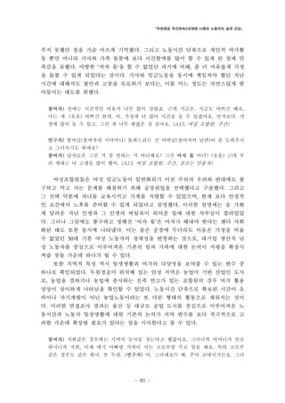 「두원정공 주간연속2교대제 시행과 노동자의 삶과 건강」

주지 못했던 점을 가슴 아프게 기억했다. 그리고 노동시간 단축으로 개인적 여가활
동 뿐만 아니라 가사와 가족 돌봄에 보다 시간할애를 많이 할 수 있게 된 점에 만
족감을 표했다. 마땅한 ‘여자 몫’을 할 수 없었던 과거에 비해, 좀 더 여유롭게 가정
을 돌볼 수 있게 되었다는 것이다. 가사와 임금노동을 동시에 책임져야 했던 지난
시간에 대해서도 불만과 고충을 토로하기 보다는, 이를 어느 정도는 자연스럽게 받
아들이는 태도를 취했다.
참여자) 전에는 시간적인 여유가 너무 없이 살았죠. 근데 지금은, 지금도 바쁘긴 해요,
사는 게. (웃음) 바쁘긴 한데, 어, 가정에 더 많이 시간을 둘 수 있잖아요, 먼저보다. 가
정에 많이 둘 수 있고, 그런 게 너무 괜찮은 것 같아요. (A15, 여성 조합원, 주간)
연구자) 할머님(참여자의 시어머니) 돌봐드리는 건 아버님(참여자의 남편)이 좀 도와주시
고 그러시기도 하세요?
참여자) 남자들은 그런 거 잘 안하는 거 아니예요? 그거 여자 몫 아녀? (웃음) 근데 우
리 세대는 다 고생들 많이 했어. (A13, 여성 조합원, 주간, 강조는 인용자)

여성조합원들은 여성 임금노동이 일반화되기 이전 주위의 우려와 반대에도 불
구하고 먹고 사는 문제를 해결하기 위해 공장취업을 선택했다고 구술했다. 그리고
그 선택 덕분에 자녀를 교육시키고 가계를 지탱할 수 있었으며, 현재 보다 안정적
인 조건에서 노후를 준비할 수 있게 되었다고 설명했다. 이러한 설명에는 숨 가쁘
게 달려온 지난 인생과 그 인생의 버팀목이 되어준 일에 대한 자부심이 깔려있었
다. 그러나 그럼에도 불구하고 정해진 ‘여자 몫’은 여자가 해내야 한다는 젠더 사회
화된 태도 또한 동시에 나타냈다. 이는 몸은 공장에 두더라도 마음은 가정을 비울
수 없었던 50대 기혼 여성 노동자의 정체성을 반영하는 것으로, 대기업 생산직 남
성 노동자를 중심으로 이루어져온 기존의 일과 가족에 대한 논의이 지평을 확장시
켜줄 창들 가운데 하나가 될 수 있다.
또한 지역적 특성 역시 일생생활과 여가의 다양성을 보여줄 수 있는 변수 중
하나로 확인되었다. 두원정공이 위치해 있는 안성 지역은 농업이 기반 산업인 도시
로, 농업을 겸하거나 농업에 종사하는 친족 연고가 있는 조합원의 경우 여가 활용
양상이 상이하게 나타남을 확인할 수 있었다. 노동시간 단축으로 확보된 시간이 오
락이나 자기계발이 아닌 농업노동이라는 또 다른 형태의 활동으로 채워지는 것이
다. 이러한 면접조사 결과는 울산 등 대규모 공업 도시를 중심으로 이루어져온 노
동시간과 노동자 일상생활에 대한 기존의 논의가 지역 변수를 보다 적극적으로 고
려한 가운데 확장될 필요가 있다는 점을 시사한다고 볼 수 있다.
참여자) 저희같은 경우에는 시댁이 농사를 짓는다고 했잖아요. 그러니까 어머니가 연로
하시니까 저희, 이제 애기 아빠랑 가까이 사는 고모부랑 주로 일을 해요. 특히 고모부
같은 경우도 같은 회사, 또 두원. (연구자) 아, 그러세요?) 예, 주야 교대시거든요. 그러

- 80 -

 
