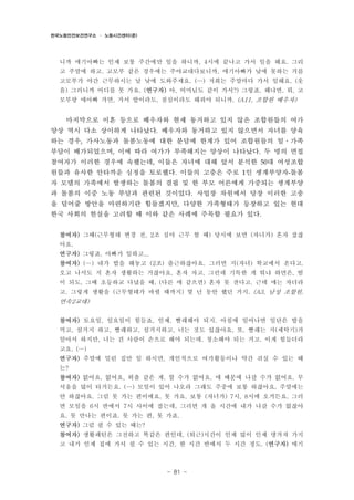 한국노동안전보건연구소 · 노동시간센터(준)

니까 애기아빠는 인제 보통 주간에만 일을 하니까, 4시에 끝나고 가서 일을 해요. 그리
고 주말에 하고. 고모부 같은 경우에는 주야교대다보니까, 애기아빠가 낮에 못하는 거를
고모부가 야간 근무하시는 날 낮에 도와주세요. (…) 저희는 주말마다 가서 일해요. (웃
음) 그러니까 어디를 못 가요. (연구자) 아, 어머님도 같이 가서?) 그렇죠. 왜냐면, 뭐, 고
모부랑 애아빠 가면, 가서 밥이라도, 점심이라도 해줘야 되니까. (A11, 조합원 배우자)

마지막으로 이혼 등으로 배우자와 현재 동거하고 있지 않은 조합원들의 여가
양상 역시 다소 상이하게 나타났다. 배우자와 동거하고 있지 않으면서 자녀를 양육
하는 경우, 가사노동과 돌봄노동에 대한 분담에 한계가 있어 조합원들의 일․가족
부담이 배가되었으며, 이에 따라 여가가 부족해지는 양상이 나타났다. 두 명의 면접
참여자가 이러한 경우에 속했는데, 이들은 자녀에 대해 앞서 분석한 50대 여성조합
원들과 유사한 안타까운 심정을 토로했다. 이들의 고충은 주로 1인 생계부양자-돌봄
자 모델의 가족에서 발생하는 돌봄의 결핍 및 한 부모 어른에게 가중되는 생계부양
과 돌봄의 이중 노동 부담과 관련된 것이었다. 사업장 차원에서 당장 이러한 고충
을 덜어줄 방안을 마련하기란 힘들겠지만, 다양한 가족형태가 등장하고 있는 현대
한국 사회의 현실을 고려할 때 이와 같은 사례에 주목할 필요가 있다.
참여자) 그때(근무형태 변경 전, 2조 심야 근무 할 때) 당시에 보면 (자녀가) 혼자 잤잖
아요.
연구자) 그렇죠. 아빠가 일하고...
참여자) (…) 내가 밥을 해놓고 (2조) 출근하잖아요. 그러면 지(자녀) 학교에서 온다고.
오고 나서도 지 혼자 생활하는 거잖아요. 혼자 자고. 그런데 기특한 게 뭐냐 하면은, 밤
이 되도, 그때 초등하교 다녔을 때, (다른 애 같으면) 혼자 못 잔다고. 근데 얘는 자더라
고. 그렇게 생활을 (근무형태가 바뀔 때까지) 몇 년 동안 했던 거지. (A3, 남성 조합원,

연속2교대)
참여자) 토요일, 일요일이 힘들죠, 인제. 빨래해야 되지. 아침에 일어나면 일단은 밥을
먹고, 설거지 하고, 빨래하고, 설거지하고, 너는 것도 있잖아요, 또. 빨래는 지(세탁기)가
알아서 하지만, 너는 건 사람이 손으로 해야 되는데. 청소해야 되는 거고. 이게 힘들더라
고요. (…)
연구자) 주말에 밀린 집안 일 하시면, 개인적으로 여가활동이나 약간 쉬실 수 있는 때
는?
참여자) 없어요. 없어요, 외출 같은 게. 할 수가 없어요. 애 때문에 나갈 수가 없어요. 무
서움을 많이 타거든요. (…) 모임이 있어 나오라 그래도 주중에 보통 하잖아요. 주말에는
안 하잖아요. 그럼 못 가는 편이에요. 못 가요. 보통 (자녀가) 7시, 8시에 오거든요. 그러
면 모임을 6시 반에서 7시 사이에 잡는데, 그러면 걔 올 시간에 내가 나갈 수가 없잖아
요. 못 만나는 편이죠. 못 가는 편, 못 가죠.
연구자) 그럼 쉴 수 있는 때는?
참여자) 생활패턴은 그전하고 똑같은 편인데, (퇴근)시간이 인제 많이 인제 댕겨져 가지
고 내가 인제 집에 가서 쉴 수 있는 시간, 한 시간 반에서 두 시간 정도. (연구자) 애기

- 81 -

 