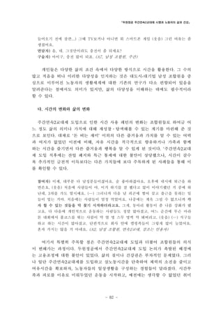 「두원정공 주간연속2교대제 시행과 노동자의 삶과 건강」

들어오기 전에 잠깐...) 그때 TV보거나 아니면 뭐 스마트폰 게임 (웃음) 그런 여유는 좀
생겼어요.
면담자) 음, 네. 그것만이라도 충전이 좀 되세요?
구술자) 아이구, 충전 많이 되죠. (A7, 남성 조합원, 주간)

개인들은 다양한 삶의 조건 속에서 다양한 방식으로 시간을 활용한다. 그 수의
많고 적음을 떠나 이러한 다양성을 인지하는 것은 대도시-대기업 남성 조합원을 중
심으로 이루어진 노동자의 생활세계에 대한 기존의 연구가 다소 편향되어 있음을
알려준다는 점에서도 의미가 있지만, 삶의 다양성을 이해하는 데에도 필수적이라
할 수 있다.
다. 시간의 변화와 삶의 변화
주간연속2교대제 도입으로 인한 시간 사용 패턴의 변화는 조합원들로 하여금 어
느 정도 삶의 의미나 가치에 대해 재성찰․탐색해볼 수 있는 계기를 마련해 준 것
으로 보인다. 대체로 ‘돈 버는 재미’ 이외의 다른 즐거움과 가치를 알 수 있는 여력
과 여지가 없었던 이전에 비해, 자유 시간을 적극적으로 향유하거나 가족과 함께
하는 시간을 즐기면서 다른 즐거움과 행복을 알 수 있게 된 것이다. ‘주간연속2교대
제 도입 직후에는 잔업 폐지와 특근 통제에 대한 불만이 상당했으나, 시간이 갈수
록 추가적인 금전적 이득보다는 다른 가치들에 보다 주목하게 된 사례들을 통해 이
를 확인할 수 있다.
참여자) 이제, 대부분 다 남성분들이잖아요. 술 좋아하잖아요. 오후에 네시에 퇴근을 하
면은요, (웃음) 처음에 사람들이 야, 이거 하기를 잘 했다고 많이 이야기했던 거 중에 하
난데, 3차를 가도 열시예요. (…) 그러니까 다음 날 피곤에 쩔어 갖고 출근을 못하는 일
들이 업는 거야. 처음에는 사람들이 엄청 먹었어요. 나중에는 계속 그럴 수 없으니까 각
자 할 수 있는 것들을 막 찾기 시작하더라고요. 그게, 동아리 활동이 좀 나름 강화가 됐
고요. 다 다음에 개인적으로 운동하는 사람들도 정말 많아졌고, 어느 순간에 무슨 마라
톤 대회에서 풀코스를 뛰는 사람이 막 열 명 스무 명씩 막 돼버리고. (웃음) (…) 식구들
하고 하는 시간이 많아졌고. 단편적으로 회사 안에 캠핑족들이 그렇게 많이 늘었어요.
혼자 가지는 않을 거 아녜요. (A2, 남성 조합원, 연속2교대, 강조는 인용자)

여기서 특별히 주목할 점은 주간연속2교대제 도입과 더불어 조합원들의 의식
이 변해가는 과정이다. 두원정공에서 주간연속2교대제 도입 논의가 촉발된 배경에
는 고용조정에 대한 불안이 있었다. 삶의 질이나 건강권은 부차적인 문제였다. 그러
나 일단 주간연속2교대제를 도입하고 실노동시간을 단축하여 체력의 소진을 줄이고
여유시간을 확보하자, 노동자들의 일상생활을 구성하는 경험들이 달라졌다. 시간부
족과 피로를 이유로 미뤄두었던 운동을 시작하고, 예전에는 생각할 수 없었던 취미

- 82 -

 