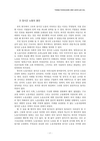「두원정공 주간연속2교대제 시행과 노동자의 삶과 건강」

2) 장시간 노동의 원인
유독 한국에서 그토록 장시간 노동이 지속되고 있는 이유는 무엇일까. 가장 중요
한 이유로 기업들의 인력 사용 최소화 전략을 들 수 있다. 한국의 기업들은 최대한
적은 인원을 채용하여 최대한 오랫동안 일을 시킨다. 하지만 최소한의 비용으로 최
대한의 이윤을 얻는 것은 비단 한국뿐만 아니라 전세계 모든 기업의 꿈이다. 그렇
다면 왜 한국에서 유독 그러한 방법이 성공할 수 있었는지를 살펴봐야 할 것이다.
우선 임금의 문제를 들 수 있다. 한국의 노동자들은 시간당 임금이 적으며, 기본
급이 낮은 임금 구조이다. 게다가 복지제도는 열악하다. 따라서 잔업·특근을 동반한
장시간 노동을 통해서만 비로소 생활을 영위할 수 있다.
또한 법·제도와 사회적 규범 역시 장시간 노동을 가능하게 한다. 명목상으로 법
정 노동시간은 존재하지만 초과노동에 대한 규제는 거의 이루어지지 않고 있다. 제
도 자체가 허술할 뿐만 아니라 실질적인 제재 역시 미약한 것이다. 거기에 장시간
노동을 미덕으로 여기는 사회적 분위기가 더해진다. 약속된 시간만큼 일하는 것은
이른바 ‘칼퇴근’이라 불리며 비정상적인 것으로 치부된다. 휴가 일수 자체가 다른
선진국들에 비해 크게 부족하지만, 그마저도 전부 사용하지 못하고 반납하는 것이
당연하게 여겨진다.
한국의 노동자들은 장시간 노동을 자연스럽게 받아들이며, 심지어 장시간 노동을
간절히 원하는 모습까지 보여준다. 이러한 모습을 어떤 이는 ‘일 중독’으로 부르기
도 한다. 선진국 사례를 연구하는 학자들은 이러한 ‘일 중독’은 더 많은 소비를 위
한 것이라고 설명한다. 갖고 싶은 상품을 구입하기 위해 자발적으로 더 많이 일한
다는 것이다. 노동은 결국 임금을 받기 위함이라는 점에서, 위와 같은 설명은 분명
설득력을 가지고 있다. 하지만 한국의 현실에서 그러한 설명이 결정적으로 놓치는
부분이 있다.
IMF 경제 위기 이후, 노동자들은 극심한 변화를 경험해야 했다. 끊임없는 구조

조정 속에서 노동자들은 실질적인 그리고 심리적인 고용불안에 시달리게 된다. 그
과정에서 노동조합은 고용과 노동조건에 대한 믿음직한 방패가 되지 못했고 점점
더 힘이 약화되어 갔다. 노동조합을 통한 집단적 해결책이 봉쇄된 상황에서, 노동자
들은 개별적 순응을 택할 수밖에 없었다. 미래를 보장받을 수 없는 노동자들에게
장시간 노동은 선택이 아니라 강제가 되었다.
벌 수 있을 때 벌어야 한다. 언제 일거리가 줄어들지 일자리가 사라질지 알 수
없다. 그렇게 장시간 노동은 당연한 것이 되었다. 잔업과 특근이 다 떨어져서 법정
노동시간만큼만 일하는 것은 임금 자체가 워낙 낮아서 힘들기도 하지만 무엇보다
고용불안 때문에 견딜 수가 없다. 쉴 새 없이 공장이 돌아가지 않는다는 것은 곧
구조조정을 의미한다. 노동자들은 장시간 노동을 할 수 있음에 감사해 하며, 할 수
있기를 소망한다. 무엇보다 중요한 것은 노동자들에게 장시간 노동을 거부할 권리

- 2 -

 