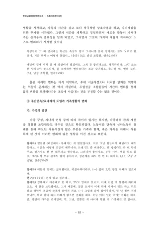 한국노동안전보건연구소 · 노동시간센터(준)

생활을 시작하고, 가족과 시간을 갖고 보다 적극적인 상호작용을 하고, 자기계발을
위한 투자를 시작했다. 그렇게 시간을 계획하고 경험하면서 새로운 활동이 가져다
주는 즐거움과 중요성을 알게 되었고, 그러면서 그것의 가치에 새롭게 착목하고 스
스로 변화하기 시작한 것이다.
사람들이 그 때 당시에는 특근들 욕심도 많고 그러니까 몸이 망가지는 것도 모르고 한
건데, 지금 와서는 어떻게 살았냐... (웃음) (A3, 남성 조합원, 연속2교대)
옛날에 일에 미쳐 살 때 상상이나 했겠어요. 그게 참 좋더라고요. 행복하니까. 그런 소소
한 일상들이 좋으니까. 좀 오바하면 옛날보다는 조금 즐거워요. 출근할 때, 옛날 보단.
(A1, 남성 조합원, 연속2교대)

물론 이러한 변화는 아직 미약하고, 후에 서술하겠으나 이러한 변화를 역행하
는 역동이 존재하는 것 역시 사실이나, 두원정공 조합원들이 시간의 변화를 통해
삶의 변화를 모색해나가는 초입에 서있다는 것을 부정할 수는 없을 것이다.
③ 주간연속2교대제의 도입과 가족생활의 변화
가. 가족의 발견
가족 구성, 자녀의 연령 등에 따라 차이가 있기는 하지만, 가족과의 관계 개선
을 경험한 조합원들도 다수인 것으로 확인되었다. 노동시간 단축과 심야노동의 철
폐를 통해 확보된 자유시간의 많은 부분을 가족과 함께, 혹은 가족을 위해서 사용
하게 된 것이 이러한 변화에 많은 영향을 미친 것으로 보인다.
참여자) 옛날엔 (피곤해서) 부대끼는 게 많았잖아요. 서로 그냥 힘들어서 해달라고 해도
못하고. 지금은 이렇게 조금씩 해주니까, 쓰레기도 좀 버려주고, 뭐 방이라도 한 번 닦아
주고, 설거지도 한 번 해주려고 생각하고, 그러니까 좋아지죠. 부부 사이. 싸울 일도 없
고. 그러니까 부부 관계도 많이 좋아지고, 성관계를 해도 한 번 더 해져요. (A2, 남성 조

합원, 연속2교대)
참여자) 애들이 첨에는 싫어했어요. 귀찮아하더라고. (…) 집에 오면 항상 아빠가 있으니
까.
연구자) (웃음) 혼자 있고 싶은데...
참여자) 컴퓨터도 마음대로 못 하고, TV도 맘대로 못보고, 이제 이런 거 불편해 하더라
고요. 저 한참 고민했어요, 그거 때문에. 살살 꼬셔서 이제 밖에 나가서 뭐도 하고 뭐도
하고 하면서 조금씩 관계가 좋아진 거죠. (…) 그렇게 같이 있어주니까, 일 년 훨씬 지나
보니까, 학교 갔다 와서 아빠가 없으면 전화를 해요. 오늘 어디 있는 거야? 전화를 해요.
좀, 당연히 가까운 관계인데, 막, 그냥, 말뿐인 게 아니라 훨씬 더 가까워진 것 같아요.

- 83 -

 