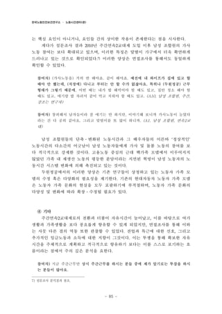 한국노동안전보건연구소 · 노동시간센터(준)

는 핵심 요인이 아니거나, 요인들 간의 상이한 작용이 존재한다는 점을 시사한다.
게다가 설문조사 결과 2010년 주간연속2교대제 도입 이후 남성 조합원의 가사
노동 참여는 보다 확대되고 있으며, 이러한 특징은 맞벌이 가구에서 더욱 확연하게
드러나고 있는 것으로 확인되었다.7) 이러한 양상은 면접조사를 통해서도 동일하게
확인할 수 있었다.
참여자) (가사노동을) 거의 반 해야죠. 같이 해야죠. 예전에 내 와이프가 집에 있고 할
때야 안 했는데, (직장에) 다니고 부터는 안 할 수가 없잖아요. 특히나 (두원정공) 근무
형태가 그렇기 때문에. 어떤 때는 내가 밥 해먹어야 할 때도 있고, 집안 청소 해야 할
때도 있고, 애기랑 밥 차려서 같이 먹고 치워야 할 때도 있고. (A10, 남성 조합원, 주간,

강조는 연구자)
참여자) 창피해서 남자들이라 잘 얘기는 안 하지만, 이야기해 보니까 가사노동이 늘었다
라는 건 다 공히 같아요. 그리고 맞벌이를 또 많이 하니까. (A1, 남성 조합원, 연속2교

대)

남성 조합원들의 단축․변화된 노동시간과 그 배우자들의 이른바 ‘정상적인’
노동시간의 다소간의 어긋남이 남성 노동자들에게 가사 및 돌봄 노동의 참여를 보
다 적극적으로 강제한 것이다. 고용노동 중심의 근대 핵가족 모델에서 이루어지지
않았던 가족 내 재생산 노동의 평등한 분담이라는 지연된 혁명이 남성 노동자의 노
동시간 시스템 변화에 의해 촉진되고 있는 것이다.
두원정공에서의 이러한 양상은 기존 연구들이 상정하고 있는 노동자 가족 모
델의 수정 혹은 다양화의 필요성을 제기한다. 기존의 현대자동차 노동자 가족 모델
은 노동자 가족 문화의 현실을 모두 포괄하기에 부적절하며, 노동자 가족 문화의
다양성 및 변화에 따라 확장․수정될 필요가 있다.

④ 기타
주간연속2교대제로의 전환과 더불어 자유시간이 늘어났고, 이를 바탕으로 여가
생활과 가족생활을 보다 풍요롭게 향유할 수 있게 되었지만, 면접조사를 통해 이와
는 사뭇 다른 결의 역동 또한 관찰할 수 있었다. 잔업과 특근에 대한 선호, 그리고
추가적인 임금노동과 소득에 대한 지향이 그것이다. 이는 투쟁을 통해 확보한 자유
시간을 주체적으로 계획하고 적극적으로 향유하기 보다는 이를 스스로 포기하는 흐
름이라는 점에서 주의 깊은 분석을 요한다.
참여자) 지금 주간근무만 상시 주간근무를 하시는 분들 중에 제가 알기로는 투잡을 하시
는 분들이 많아요.
7) 설문조사 분석결과 참조.

- 85 -

 